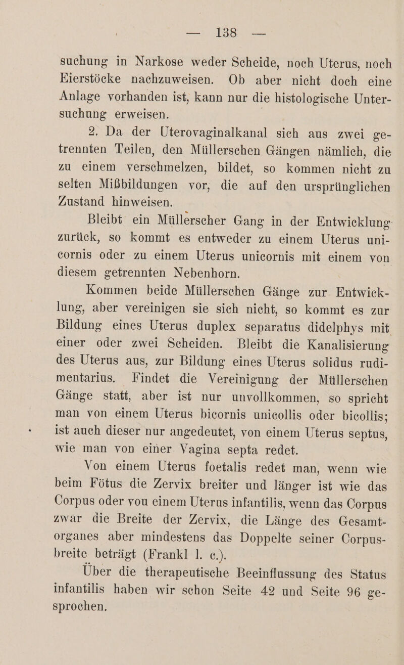 — 1338 — suchung in Narkose weder Scheide, noch Uterus, noch Bierstöcke nachzuweisen. Ob aber nicht doch eine Anlage vorhanden ist, kann nur die histologische Unter- suchung erweisen. 2. Da der Uterovaginalkanal sich aus zwei ge- trennten Teilen, den Müllerschen Gängen nämlich, die zu einem verschmelzen, bildet, so kommen nicht zu selten Mißbildungen vor, die auf den ursprünglichen Zustand hinweisen. Bleibt ein Müllerscher Gang in der Entwicklung zurück, so kommt es entweder zu einem Uterus uni- cornis oder zu einem Uterus unicornis mit einem von diesem getrennten Nebenhorn. Kommen beide Müllerschen Gänge zur Entwick- lung, aber vereinigen sie sich nicht, so kommt es zur Bildung eines Uterus duplex separatus didelphys mit einer oder zwei Scheiden. Bleibt die Kanalisierung des Uterus aus, zur Bildung eines Uterus solidus rudi- mentarius. Findet die Vereinigung der Müllerschen Gänge statt, aber ist nur unvollkommen, so spricht man von einem Uterus bieornis unicollis oder bicollis; ist auch dieser nur angedeutet, von einem Uterus septus, wie man von einer Vagina septa redet. Von einem Uterus foetalis redet man, wenn wie beim Fötus die Zervix breiter und länger ist wie das Üorpus oder vou einem Uterus infantilis, wenn das Corpus zwar die Breite der Zervix, die Länge des Gesamt- organes aber mindestens das Doppelte seiner Corpus- breite beträgt (Frankl 1. e.). Über die therapeutische Beeinflussung des Status infantilis haben wir schon Seite 42 und Seite 96 ge- sprochen.