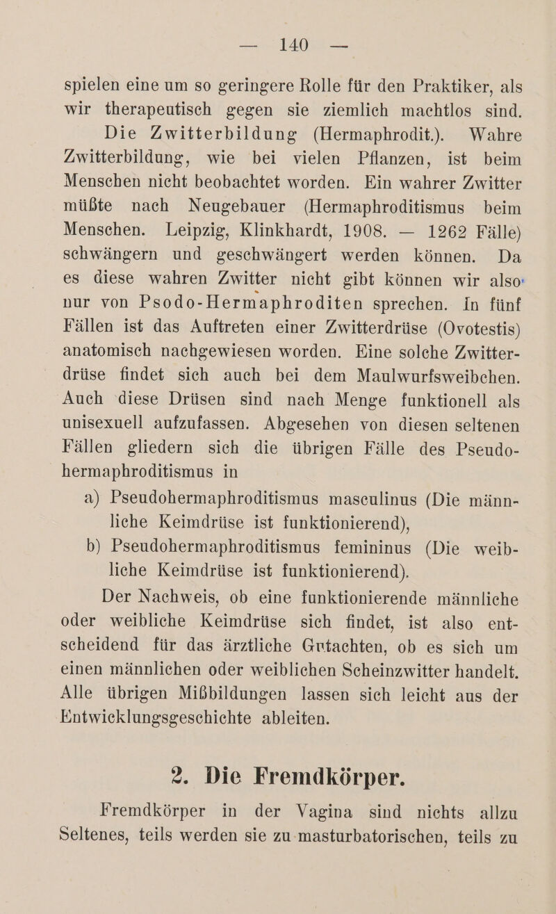spielen eine um so geringere Rolle für den Praktiker, als wir therapeutisch gegen sie ziemlich machtlos sind. Die Zwitterbildung (Hermaphrodit.), Wahre Zwitterbildung, wie bei vielen Pflanzen, ist beim Menschen nicht beobachtet worden. Ein wahrer Zwitter müßte nach Neugebauer (Hermaphroditismus beim Menschen. Leipzig, Klinkhardt, 1908. — 1262 Fälle) schwängern und geschwängert werden können. Da es diese wahren Zwitter nicht gibt können wir also: nur von Psodo-Hermaphroditen sprechen. In fünf Fällen ist das Auftreten einer Zwitterdrüse (Ovotestis) anatomisch nachgewiesen worden. Eine solche Zwitter- drüse findet sich auch bei dem Maulwurfsweibchen. Auch diese Drüsen sind nach Menge funktionell als unisexuell aufzufassen. Abgesehen von diesen seltenen Fällen gliedern sich die übrigen Fälle des Pseudo- hermaphroditismus in a) Pseudohermaphroditismus maseulinus (Die männ- liche Keimdrüse ist funktionierend), b) Pseudohermaphroditismus femininus (Die weib- liche Keimdrüse ist funktionierend). Der Nachweis, ob eine funktionierende männliche oder weibliche Keimdrüse sich findet, ist also ent- scheidend für das ärztliche Gutachten, ob es sich um einen männlichen oder weiblichen Scheinzwitter handelt. Alle übrigen Mißbildungen lassen sich leicht aus der Entwicklungsgeschichte ableiten. 2. Die Fremdkörper. Fremdkörper in der Vagina sind nichts allzu Seltenes, teils werden sie zu-masturbatorischen, teils zu