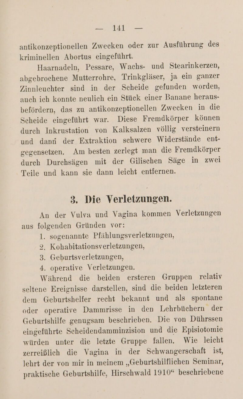 antikonzeptionellen Zwecken oder zur Ausführung des kriminellen Abortus eingeführt. Haarnadeln, Pessare, Wachs- und Stearinkerzen, abgebrochene Mutterrohre, Trinkgläser, ja ein ganzer Zinnleuchter sind in der Scheide gefunden worden, auch ich konnte neulich ein Stück einer Banane heraus- befördern, das zu antikonzeptionellen Zwecken in die Scheide eingeführt war. Diese Fremdkörper können dureh Inkrustation von Kalksalzen völlig versteinern und dans der Extraktion schwere Widerstände ent- gegensetzen. Am besten zerlegt man die Fremdkörper durch Durchsägen mit der Gilischen Säge in zwei Teile und kann sie dann leicht entfernen. 3. Die Verletzungen. An der Vulva und Vagina kommen Verletzungen aus folgenden Gründen vor: 1. sogenannte Pfählungsverletzungen, 2, Kohabitationsverletzungen, 3. Geburtsverletzungen, 4. operative Verletzungen. Während die beiden ersteren Gruppen relativ seltene Ereignisse darstellen, sind die beiden letzteren dem Geburtshelfer recht bekannt und als spontane oder operative Dammrisse in den Lehrbüchern der Geburtshilfe genugsam beschrieben. Die von Dührssen eingeführte Scheidendamminzision und die Episiotomie würden unter die letzte Gruppe fallen. Wie leicht zerreißlich die Vagina in der Schwangerschaft ist, lehrt der von mir in meinem „Geburtshilflichen Seminar, _ praktische Geburtshilfe, Hirschwald 1910 beschriebene