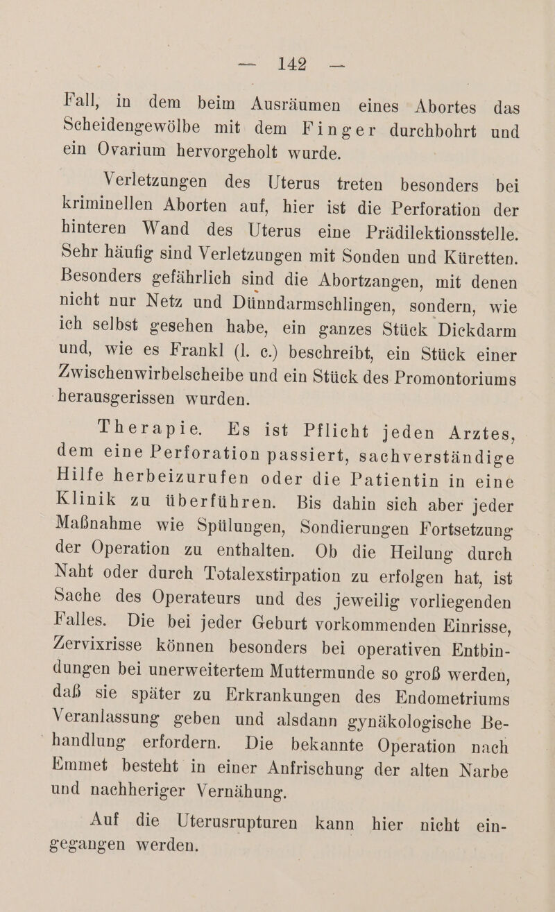 a Fall, in dem beim Ausräumen eines Abortes das Scheidengewölbe mit dem Finger durehbohrt und ein Ovarium hervorgeholt wurde. Verletzungen des Uterus treten besonders bei kriminellen Aborten auf, hier ist die Perforation der hinteren Wand des Uterus eine Prädilektionsstelle. Sehr häufig sind Verletzungen mit Sonden und Küretten. Besonders gefährlich sind die Abortzangen, mit denen nicht nur Netz und Dünndarmschlingen, sondern, wie ich selbst gesehen habe, ein ganzes Stück Diekdarm und, wie es Frankl (I. ce.) beschreibt, ein Stück einer Zwischenwirbelscheibe und ein Stück des Promontoriums herausgerissen wurden. Therapie Es ist Pflicht jeden Arztes, dem eine Perforation passiert, sachverständige Hilfe herbeizurufen oder die Patientin in eine Klinik zu überführen. Bis dahin sich aber jeder Maßnahme wie Spülungen, Sondierungen Fortsetzung der Operation zu enthalten. Ob die Heilung durch Naht oder durch Totalexstirpation zu erfolgen hat, ist Sache des Operateurs und des jeweilig vorliegenden Falles. Die bei jeder Geburt vorkommenden Einrisse, Zervixrisse können besonders bei operativen Entbin- dungen bei unerweitertem Muttermunde so grob werden, dab sie später zu Erkrankungen des Endometriums Veranlassung geben und alsdann gynäkologische Be- handlung erfordern. Die bekannte Operation nach Emmet besteht in einer Anfrischung der alten Narbe und nachheriger Vernähung. Auf die Uterusrupturen kann hier nicht ein- gegangen werden.