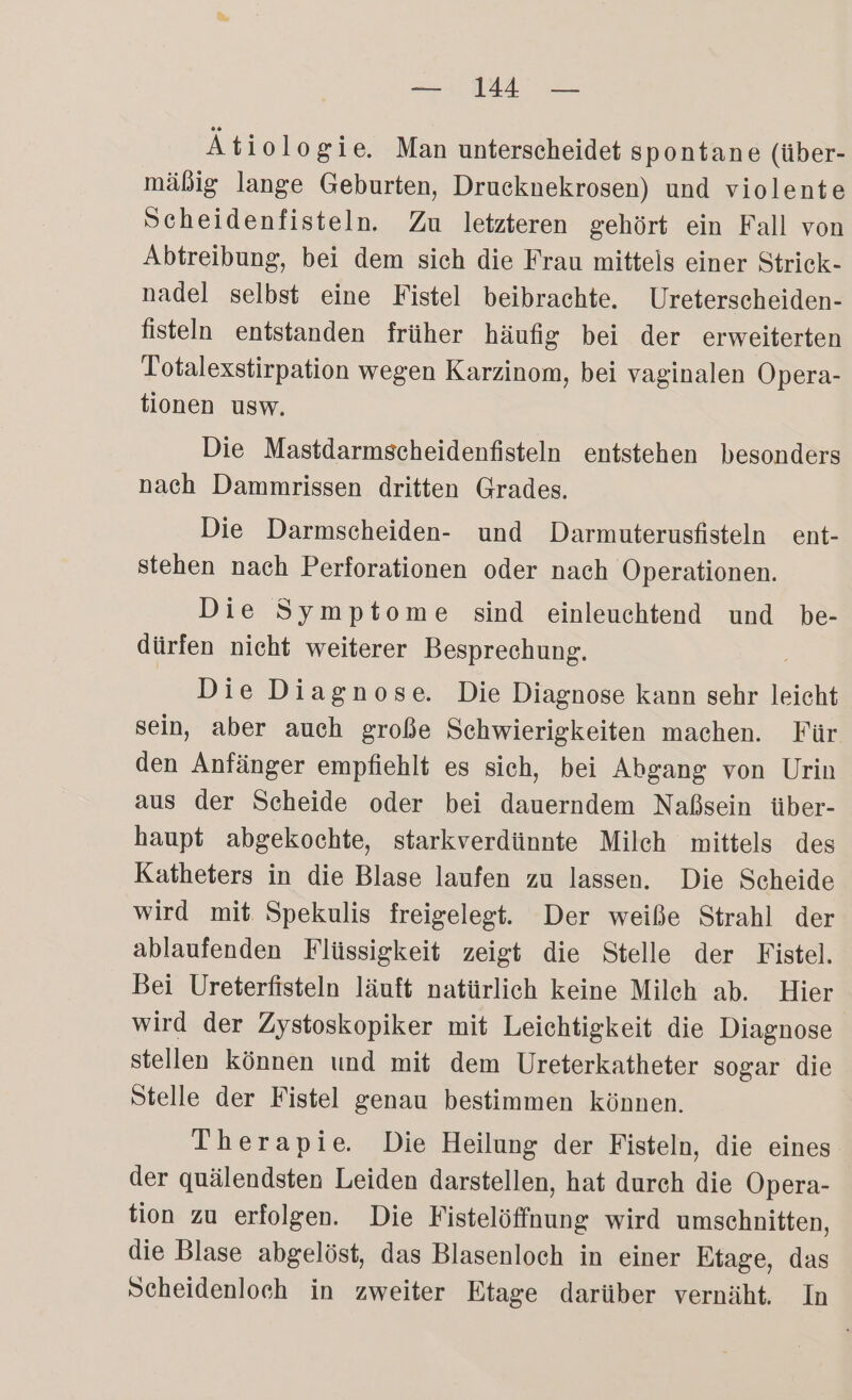— 14 — Ätiologie, Man unterscheidet spontane (über- mäßig lange Geburten, Drucknekrosen) und violente Scheidenfisteln. Zu letzteren gehört ein Fall von Abtreibung, bei dem sieh die Frau mittels einer Strick- nadel selbst eine Fistel beibrachte. Ureterscheiden- fisteln entstanden früher häufig bei der erweiterten Totalexstirpation wegen Karzinom, bei vaginalen Opera- tionen usw. Die Mastdarmscheidenfisteln entstehen besonders nach Dammrissen dritten Grades. Die Darmscheiden- und Darmuterusfisteln ent- stehen nach Perforationen oder nach Operationen. Die Symptome sind einleuchtend und be- dürfen nicht weiterer Besprechung. Die Diagnose. Die Diagnose kann sehr leicht sein, aber auch große Sehwierigkeiten machen. Für den Anfänger empfiehlt es sich, bei Abgang von Urin aus der Scheide oder bei dauerndem Naßsein über- haupt abgekochte, starkverdünnte Milch mittels des Katheters in die Blase laufen zu lassen. Die Scheide wird mit Spekulis freigelegt. Der weiße Strahl der ablaufenden Flüssigkeit zeigt die Stelle der Fistel. Bei Ureterfisteln läuft natürlich keine Milch ab. Hier wird der Zystoskopiker mit Leichtigkeit die Diagnose stellen können und mit dem Ureterkatheter sogar die Stelle der Fistel genau bestimmen können. Therapie. Die Heilung der Fisteln, die eines der quälendsten Leiden darstellen, hat durch die Opera- tion zu erfolgen. Die Fistelöffnung wird umschnitten, die Blase abgelöst, das Blasenloch in einer Etage, das Scheidenloch in zweiter Etage darüber vernäht. In