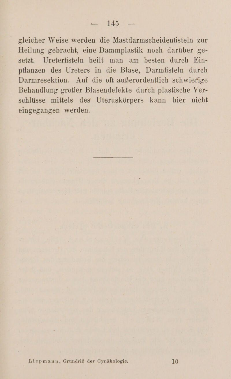gleicher Weise werden die Mastdarmscheidenfisteln zur Heilung gebracht, eine Dammplastik noch darüber ge- setzt. Ureterfisteln heilt man am besten durch Ein- pflanzen des Ureters in die Blase, Darmfisteln durch Darmresektion. Auf die oft außerordentlich schwierige Behandlung großer Blasendefekte durch plastische Ver- schlüsse mittels des Uteruskörpers kann hier nicht eingegangen werden. Liepmänn, Grundriß der Gynäkologie. 10
