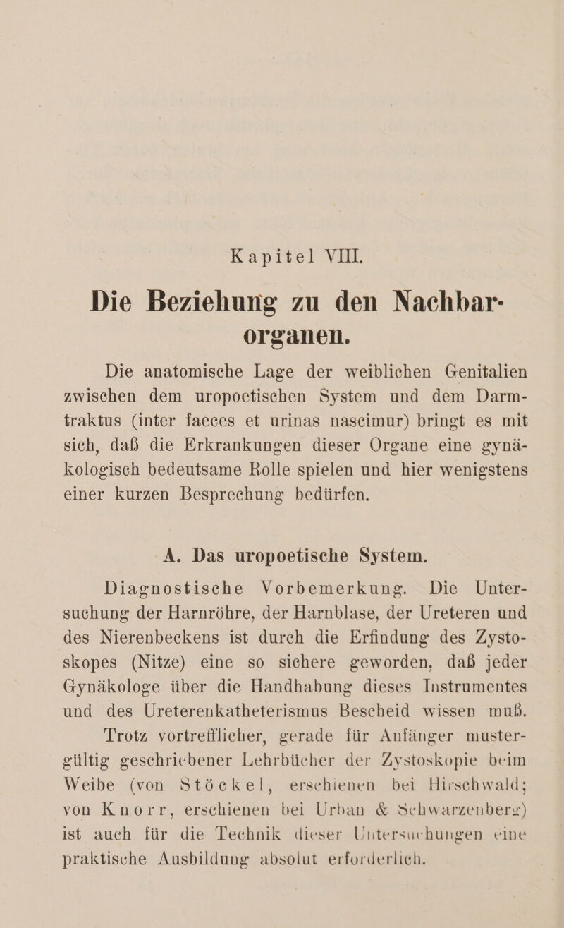 Kapitel VII. Die Beziehung zu den Nachbar- organen. Die anatomische Lage der weiblichen Genitalien zwischen dem uropoetischen System und dem Darm- traktus (inter faeces et urinas nasceimur) bringt es mit sich, daß die Erkrankungen dieser Organe eine gynä- kologisch bedeutsame Rolle spielen und hier wenigstens einer kurzen Besprechung bedürfen. A. Das uropoetische System. Diagnostische Vorbemerkung. Die Unter- suchung der Harnröhre, der Harnblase, der Ureteren und des Nierenbeckens ist durch die Erfindung des Zysto- skopes (Nitze) eine so sichere geworden, dab jeder Gynäkologe über die Handhabung dieses Instrumentes und des Ureterenkatheterismus Bescheid wissen muß. Trotz vortrefflicher, gerade für Anfänger muster- gültig geschriebener Lehrbücher der Zystoskopie beim Weibe (von Stöckel, erschienen bei Hirschwald; von Knorr, erschienen bei Urban &amp; Schwarzenberg) ist auch für die Technik dieser Untersuchungen eine praktische Ausbildung absolut erforderlich.