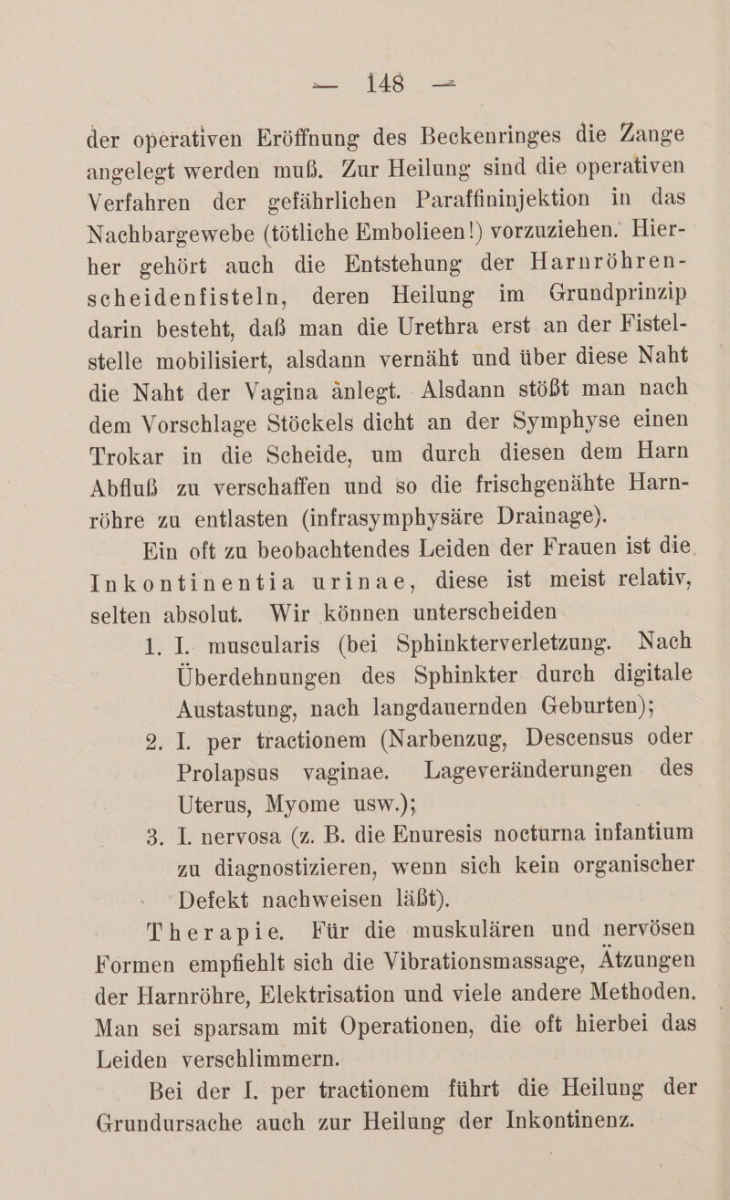 1 der operativen Eröffnung des Beckenringes die Zange angelegt werden muß. Zur Heilung sind die operativen Verfahren der gefährliehen Paraffininjektion in das Nachbargewebe (tötliche Embolieen!) vorzuziehen. Hier- her gehört auch die Entstehung der Harnröhren- scheidenfisteln, deren Heilung im Grundprinzip darin besteht, daß man die Urethra erst an der Fistel- stelle mobilisiert, alsdann vernäht und über diese Naht die Naht der Vagina änlegt. Alsdann stößt man nach dem Vorschlage Stöckels dieht an der Symphyse einen Trokar in die Scheide, um durch diesen dem Harn Abfluß zu verschaffen und so die frischgenähte Harn- röhre zu entlasten (infrasymphysäre Drainage). Ein oft zu beobachtendes Leiden der Frauen ist die, Inkontinentia urinae, diese ist meist relativ, selten absolut. Wir können unterscheiden 1. I. museularis (bei Sphinkterverletzung. Nach Überdehnungen des Sphinkter durch digitale Austastung, nach langdauernden Geburten); 9, I. per traetionem (Narbenzug, Descensus oder Prolapsus vaginae. Lageveränderungen des Uterus, Myome usw.); | 3. I. nervosa (z. B. die Enuresis noeturna infantium zu diagnostizieren, wenn sich kein organischer Defekt nachweisen läßt). re Für die muskulären und nervösen Formen empfiehlt sich die Vibrationsmassage, Ätzungen der Harnröhre, Elektrisation und viele andere Methoden. Man sei sparsam mit Operationen, die oft hierbei das Leiden verschlimmern. Bei der I. per traetionem führt die Heilung der Grundursache auch zur Heilung der Inkontinenz.