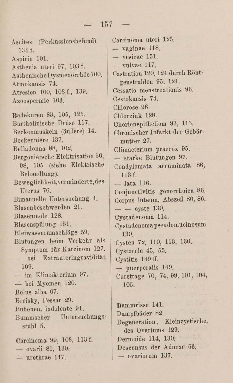 Ascites (Perkussionsbefund) 134 f. Aspirin 101. Asthenia uteri 97, 1031. AsthenischeDysmenorrhöe 100. Atmokausis 74, Atresien 100, 103 f., 139. Azoospermie 103. Badekuren 83, 105, 125. Bartholinische Drüse 117. Beckenmuskeln (äußere) 14. Beckenniere 137, Belladonna 88, 102. Bergonieörsche Elektrisation 56, 98, 105 (siehe Elektrische Behandlung). Beweglichkeit,verminderte, des Uterus 76. Bimanuelle Untersuchung 4. Blasenbeschwerden 21. Blasenmole 128, Blasenspülung 151. Bleiwasserumschläge 59. Blutungen beim Verkehr als Symptom für Karzinom 127. — bei Extrauteringravidität 109. — im Klimakterium 97, — bei Myomen 120. Bolus alba 67. Breisky, Pessar 29. Bubonen, indolente 91. Bummscher Untersuchungs- stuhl 5. Carcinoma 99, 103, 113 f, — -oyarlı ‘Sr, ‘100: — urethrae 147. Carcinoma uteri 125. — vaginae 118, — vesicae 151. — vulvae 117, Castration 120, 124 durch Rönt- genstrahlen 95, 124. Cessatio menstruationis 96. Cestokausis 74. Chlorose 96. Chlorzink 128. Chorionepitheliom 93, 113. Chronischer Infarkt der Gebär- mutter 27. Climacterium praecox 9. — starke Blutungen 97. Condylomata accuminata 86, 113 £. — lata 116. Conjunctivitis gonorrhoica 86. Corpus luteum, Abszeß 80, 86. — — cyste 130, Cystadenoma 114. Oystadenoma pseudomucinosum 130, Cysten 72, 110, 113, 130, Cystocele 45, 55. Cystitis 149 ff. — puerperalis 149. Curettage 70, 74, 99, 101, 104, 105. | Dammrisse 141. Dampfbäder 82. Degeneration, Kleinzystische, des Ovariums 129. Dermoide 114, 130: Descensus der Adnexe 53, — ovariorum 137.