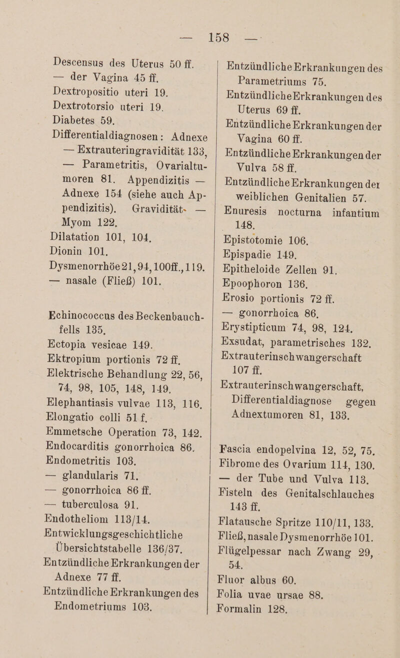 — der Vagina 45 ff, Dextropositio uteri 19. Dextrotorsio uteri 19. Diabetes 59. Differentialdiagnosen: Adnexe — Extrauteringravidität 133, — Parametritis, Ovarialtu- moren 81. Appendizitis — Adnexe 154 (siehe auch Ap- pendizitis), Gravidität- — Myom 122, Dilatation 101, 104, Dionin 101. Dysmenorrhöe 21,94, 100ff.,119. — nasale (Fließ) 101. Echinococcus des Beckenbauch- fells 135, Ectopia vesiecae 149. Ektropium portionis 72 ff, Elektrische Behandlung 22, 56, 74, 98, 105, 148, 149, Elephantiasis vulvae 113, 116, Elongatio colli 5L£. Emmetsche Operation 73, 142. Endocarditis gonorrhoica 86. Endometritis 103. — glandularis 71. — gonorrhoica 86 ft. — tuberculosa 91. Endotheliom 113/14. Entwicklungsgeschichtliche Übersichtstabelle 136/37. Entzündliche Erkrankungen der Adnexe 77 ft. Entzündliche Erkrankungen des Endometriums 103. Entzündliche Erkrankungen des Parametriums 75. EntzündlicheErkrankungen des Uterus 69 ff. Entzündliche Erkrankungen der Vagina 60 ff. Entzündliche Erkrankungen der Vulva 58 ft. Entzündliche Erkrankungen der weiblichen Genitalien 57. Enuresis nocturna infantium 148. Epistotomie 106, Epispadie 149. Epitheloide Zellen 91, Epoophoron 136, Erosio portionis 72 ff. — gonorrhoica 86, Erystipticum 74, 98, 124. Exsudat, parametrisches 132. Extrauterinschwangerschaft 107 £. Extrauterinschwangerschaft, Differentialdiagnose gegen Adnextumoren 81, 133. Fascia endopelvina 12, 52, 75, Fibrome des Ovarium 114, 130. — der Tube und Vulva 113. Fisteln des Genitalschlauches 143 ff. Flatausche Spritze 110/11, 133. Fließ, nasale Dysmenorrhöe 101. Flügelpessar nach Zwang 29, 54, Fluor albus 60. Folia uvae ursae 88. Formalin 128,