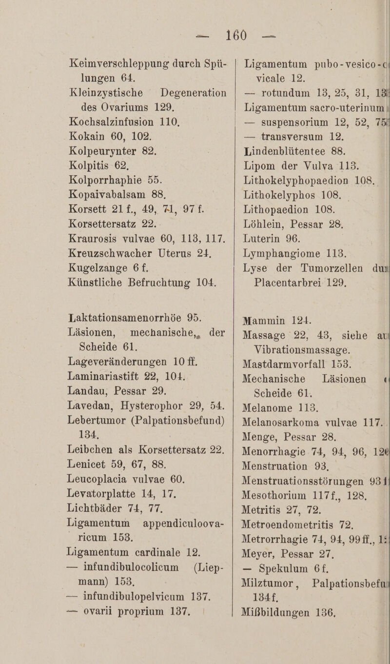 Keimverschleppung durch Spü- lungen 64. Kleinzystische Degeneration des Ovariums 129. Kochsalzinfusion 110, Kokain 60, 102. Kolpeurynter 82. Kolpitis 62, Kolporrhaphie 55. Kopaivabalsam 88, Korsett 21£., 49, Al, 97 £. Korsettersatz 22. Kraurosis vulvae 60, 113, 117. Kreuzschwacher Uterus 24, Kugelzange 6f. Künstliche Befruchtung 104. Laktationsamenorrhöe 95. Läsionen, mechanische,, der Scheide 61. Lageveränderungen 10 ff. Laminariastift 22, 104. Landau, Pessar 29. Lavedan, Hysterophor 29, 54. Lebertumor (Palpationsbefund) 134, Leibchen als Korsettersatz 22. Lenicet 59, 67, 88. Leucoplacia vulvae 60. Levatorplatte 14, 17. Lichtbäder 74, 77. Ligamentum appendiculoova- ricum 153. Ligamentum cardinale 12. — infundibulocolicum (Liep- mann) 153. — infundibulopelvicum 137. Ligamentum pubo-vesico-c vicale 12. — rotundum 13, 25, 31, 1&amp; Ligamentum sacro-uterinum ı — suspensorium 12, 52, 75 — transversum 12. Lindenblütentee 88. Lipom der Vulva 113. Lithokelyphopaedion 108, Lithokelyphos 108. Lithopaedion 108. Löhlein, Pessar 28. Luterin 96. Lymphangiome 113. Lyse der Tumorzellen dun Placentarbrei 129. Mammin 124. Massage 22, 43, siehe at Vibrationsmassage. Mastdarmvorfall 153. Mechanische Läsionen « Scheide 61. Melanome 113. Melanosarkoma vulvae 117. Menge, Pessar 28. Menorrhagie 74, 94, 96, 12% Menstruation 93, Menstruationsstörungen 931 Mesothorium 117f,, 128, Metritis 27, 72. Metroendometritis 72. Metrorrhagie 74, 94, 99ff., 1: Meyer, Pessar 27, — Spekulum 6f. Milztumor, Palpationsbefu. 134,