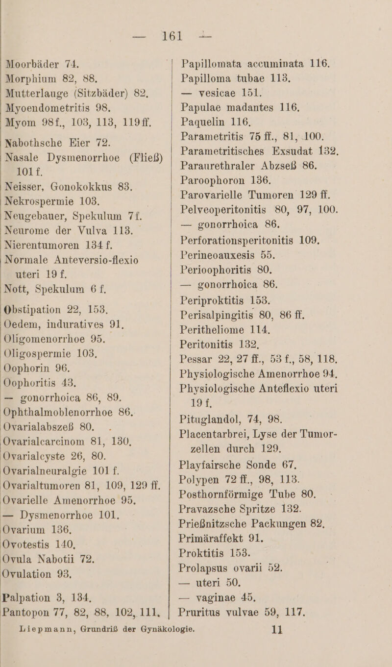 Morphium 82, 88, Mutterlauge (Sitzbäder) 82. Myoendometritis 98, Myom 98f., 103, 113, 119#f. Nabothsche Eier 72. Nasale Dysmenorrhoe (Fließ) 101f. Neisser, Gonokokkus 83. Nekrospermie 103. Neugebauer, Spekulum 7f. Neurome der Vulva 113. Nierentumoren 134 f, | Normale Anteversio-flexio uteri 19£. Nott, Spekulum 6 f£, ‚Obstipation 22, 153, Oedem, induratives 91. Oligomenorrhoe 9. Oligospermie 103, Oophorin 96. Oophoritis 43, — gonorrhoica 86, 89. Ophthalmoblenorrhoe 86. Ovarialabszeß 80. ‚Ovarialcareinom 81, 130, Ovarialcyste 26, 80. Ovarialneuralgie 101 f. Ovarialtumoren 81, 109, 129 ff. Ovarielle Amenorrhoe 95. — Dysmenorrhoe 101. Ovarium 136, Ovotestis 140, Ovula Nabotii 72. Ovulation 93. Palpation 3, 134, Pantopon 77, 82, 88, 102, 111, y — Papilloma tubae 113. — vesicae 151. Papulae madantes 116, Paquelin 116, Parametritis 75 ff., 81, 100. Parametritisches Exsudat 132. Paraurethraler Abzseß 86. Paroophoron 136. Parovarielle Tumoren 129 ff. Pelveoperitonitis 80, 97, 100. — gonorrhoica 86. Perforationsperitonitis 109. Perineoauxesis 55. Perioophoritis 80. — gonorrhoica 86. Periproktitis 153. Perisalpingitis 80, 86 ff. Peritheliome 114. Peritonitis 132. Pessar 22, 27 ft., 53 £., 58, 118. Physiologische Amenorrhoe 94. Physiologische Anteflexio uteri 109 Pituglandol, 74, 98. Placentarbrei, Lyse der Tumor- zellen durch 129. Playfairsche Sonde 67, Polypen 72 ff., 98, 113. Posthornförmige 'Tube 80. Pravazsche Spritze 132. Prießnitzsche Packungen 82, Primäraffekt 91. Proktitis 153. Prolapsus ovarii 52. — uteri 50. — vaginae 45. Pruritus vulvae 59, 117. 11