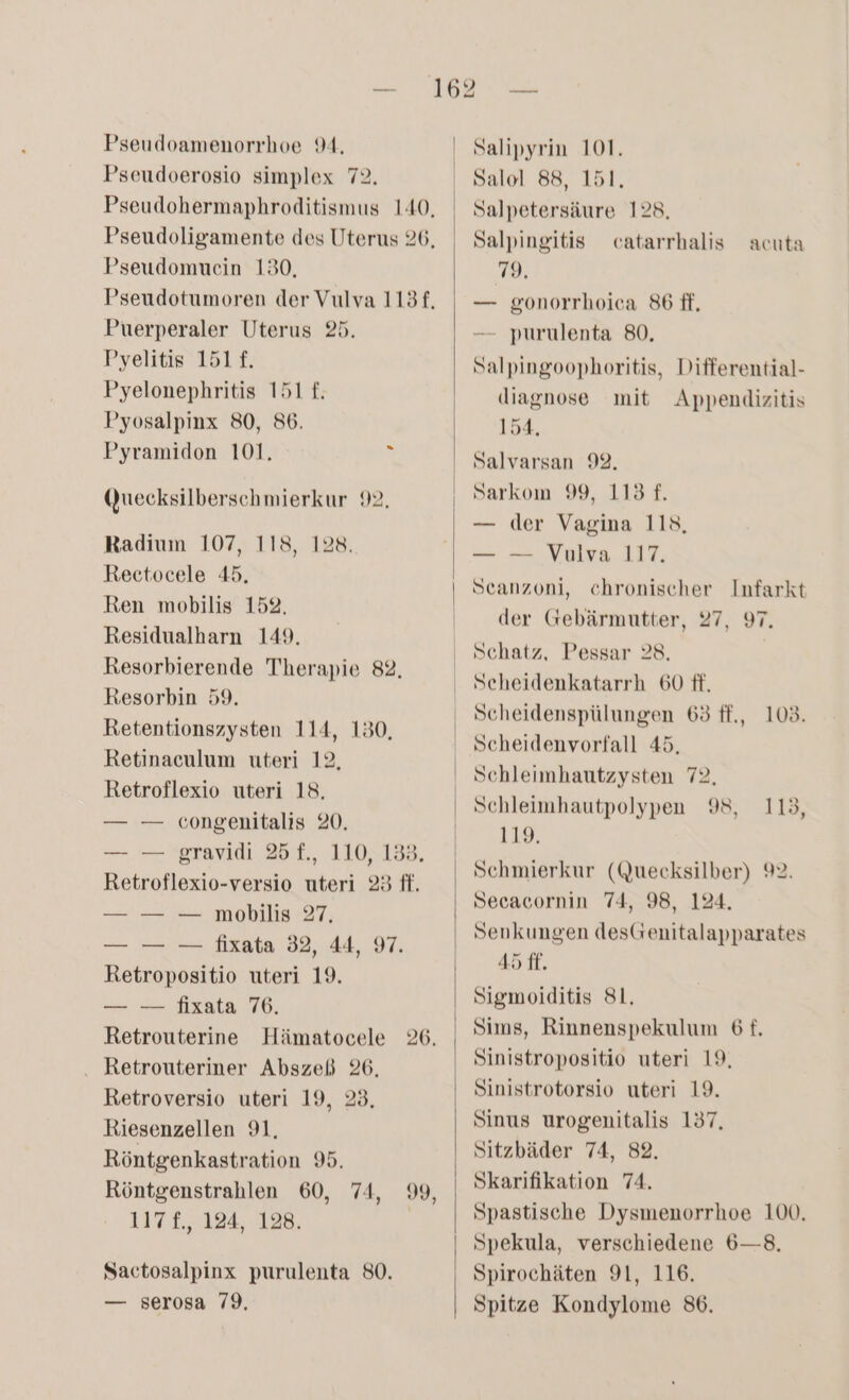 Pseudoerosio simplex 72. Pseudohermaphroditismus 140, Pseudoligamente des Uterus 26, Pseudomuein 180, Pseudotumoren der Vulva 113f, Puerperaler Uterus 25. Pyelitis 151£. Pyelonephritis 151 £. Pyosalpinx 80, 86. Pyramidon 101. £ Quecksilberschmierkur 99, Radium 107, 118, 128. Rectocele 45, Ren mobilis 152. Residualharn 149. Resorbierende Therapie 82, Resorbin 59. Retentionszysten 114, 130, Retinaculum uteri 12. Retroflexio uteri 18. — — congenitalis 20. — — 'gravidi 25T., 110,138, Retroflexio-versio uteri 23 ff. — — — mobilis 27. — — — fixata 32, 44, 97. Retropositio uteri 19. — — fixata 76. Retrouterine Hämatocele 26. . Retrouteriner Abszeß 26. Retroversio uteri 19, 23, Riesenzellen 91, Röntgenkastration 95. Röntgenstrahlen 60, 74, 117 £., 124, 128. 99, Sactosalpinx purulenta 80. — serosa 79, Salipyrin 101, Salol 88, 151. Salpetersäure 128, Salpingitis catarrhalis 79. — gonorrhoica 86 ff. — purulenta 80, Salpingoophoritis, Differential- diagnose mit Appendizitis 154. Salvarsan 92. Sarkom 99, 113 £. — der Vagina 118, — — Vulva 117. Scanzoni, chronischer Infarkt der Gebärmutter, 97, 97, acuta Schatz, Pessar 28. Scheidenkatarrh 60 ff. Scheidenspülungen 63 ff., 108. Scheidenvorfall 45. Schleimhautzysten 72, Schleimhautpolypen 98, 119. Schmierkur (Quecksilber) 92. Secacornin 74, 98, 124. Senkungen desGenitalapparates 45 ff. Sigmoiditis 81, Sims, Rinnenspekulum 6 f. Sinistropositio uteri 19, Sinistrotorsio uteri 19. Sinus urogenitalis 137, Sitzbäder 74, 82. Skarifikation 74. Spastische Dysmenorrhoe 100, Spekula, verschiedene 6—8. Spirochäten 91, 116. Spitze Kondylome 86. 113,