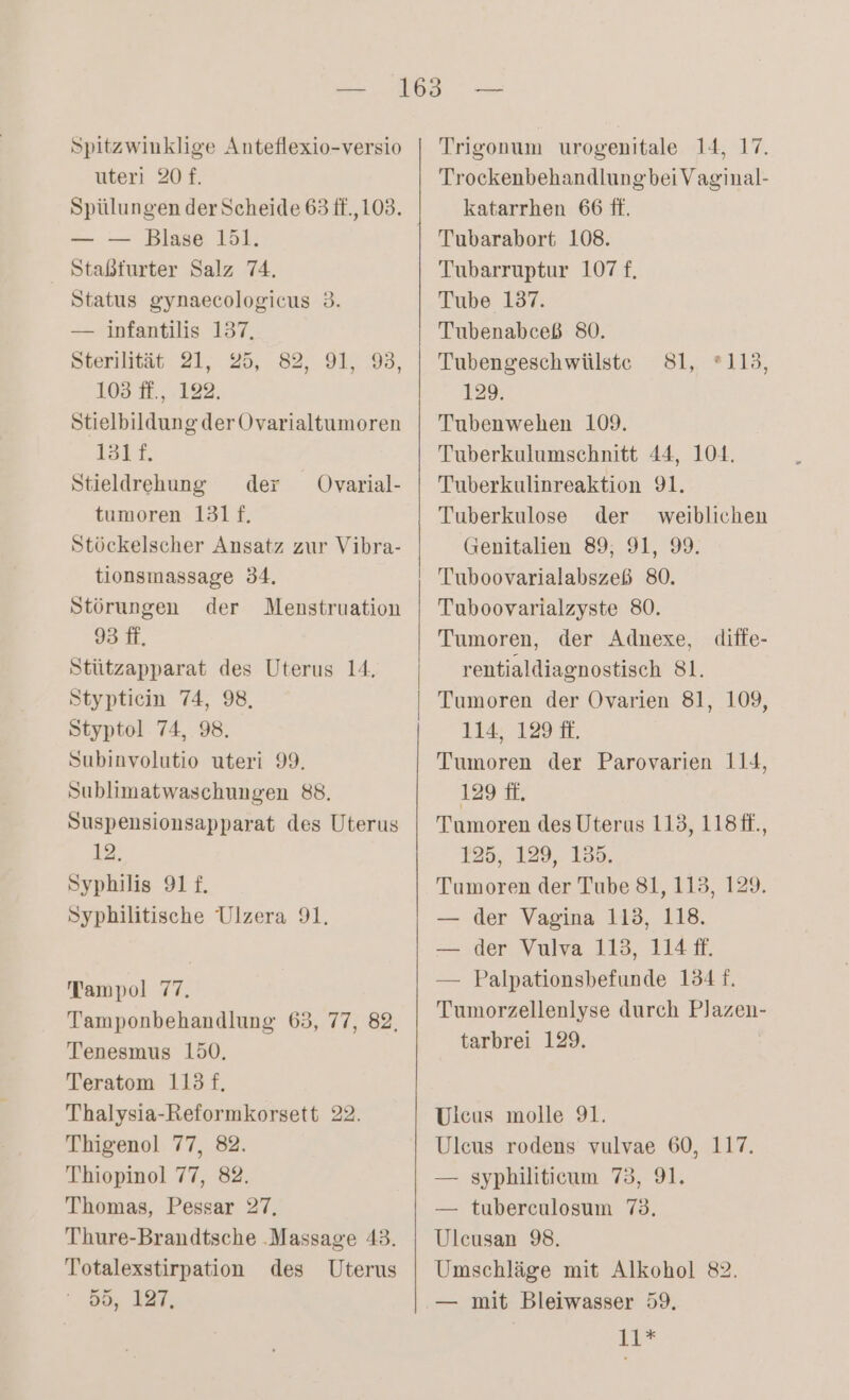 Spitzwinklige Anteflexio-versio uteri 20 £. — — Blase 151. Staßfurter Salz 74. Status gynaecologicus 3. — infantilis 137, Sterilität 21, 25, 82, 91, 9, 103 ff., 122. StielbildungderOvarialtumoren 1att, Stieldrehung der tumoren 131f. Stückelscher Ansatz zur Vibra- tionsmassage 34. Störungen der Menstruation 93 ff, Stützapparat des Uterus 14, Stypticin 74, 98, Styptol 74, 98. Subinvolutio uteri 99. Sublimatwaschungen 88. Suspensionsapparat des Uterus 12. Syphilis 911. Syphilitische Ulzera 91. Ovarial- Tampol 77. Tamponbehandlung 63, 77, 82, Tenesmus 150. Teratom 113 f. Thalysia-Reformkorsett 22. Thigenol 77, 82. Thiopinol 77, 82. Thomas, Pessar 27, Thure-Brandtsche ‚Massage 43. Totalexstirpation des Uterus 55, 127, Trigonum urogenitale 14, 17. Trockenbehandlungbei Vaginal- katarrhen 66 ff. Tubarabort 108. Tubarruptur 107 £, Tube 137. Tubenabceß 80. Tubengesch wülste 129. Tubenwehen 109. Tuberkulumschnitt 44, 104. Tuberkulinreaktion 91. Tuberkulose der weiblichen Genitalien 89, 91, 99. Tuboovarialabszeß 80. Tuboovarialzyste 80. Tumoren, der Adnexe, rentialdiagnostisch 81. Tumoren der Ovarien 81, 109, 114. 129 E. Tumoren der Parovarien 114, 129 fi. Tumoren des Uterus 113, 118#f., 125, 129, 135 Tumoren der Tube 81, 113, 129. — der Vagina 113, 118. — der Vulva 113, 114 ff. — Palpationsbefunde 134 f. Tumorzellenlyse durch PJazen- tarbrei 129. Sl, =418 ? diffe- Ulcus molle 91. Uleus rodens vulvae 60, 117. — syphiliticum 75, 91. — tuberculosum 75. Ulcusan 98. Umschläge mit Alkohol 82. — mit Bleiwasser 59. LR*