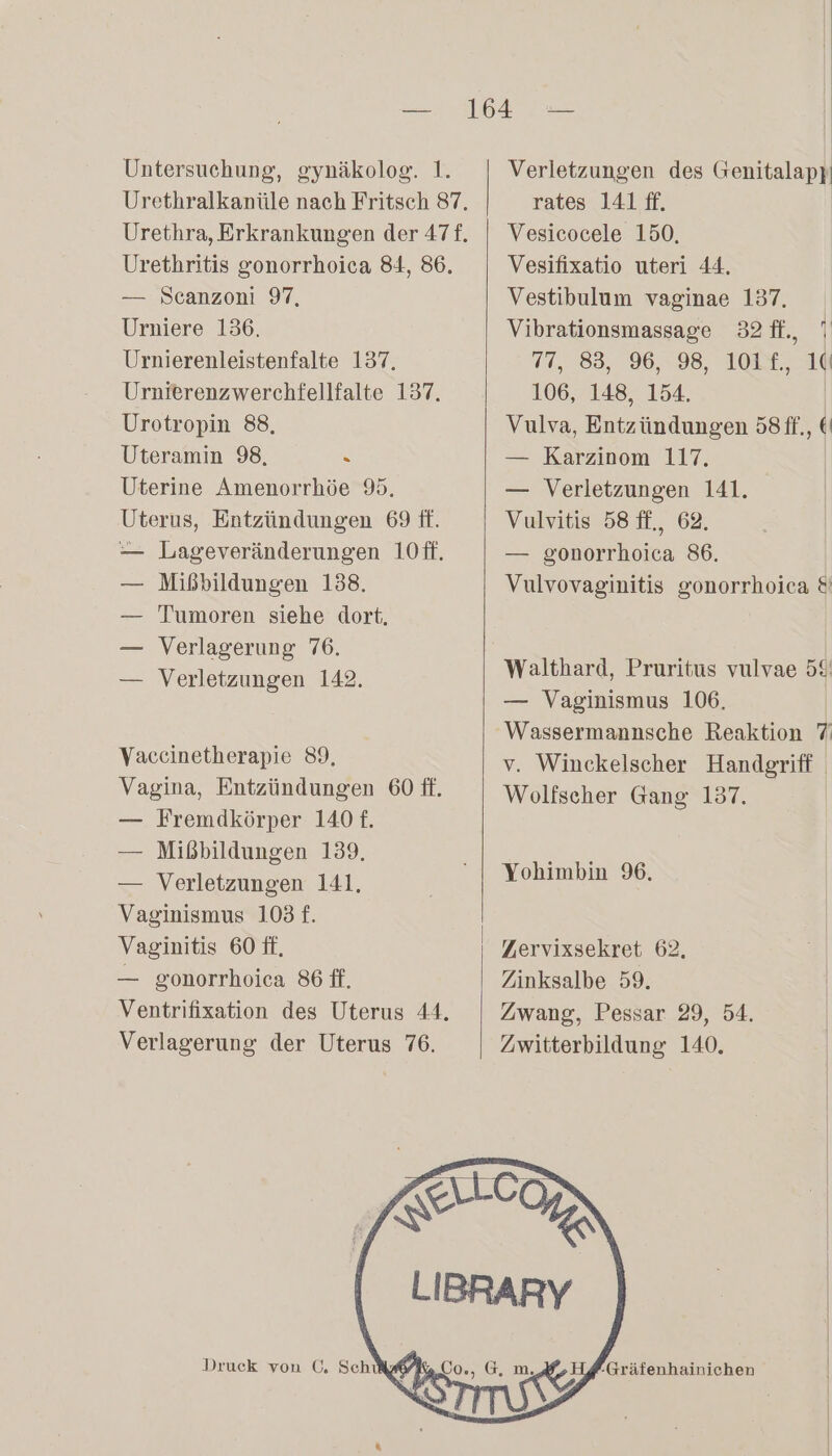 Urethritis gonorrhoica 84, 86. — Scanzoni 97, Urniere 136, Urnierenleistenfalte 137. Urnierenzwerchfellfalte 137. Urotropin 88, Uteramin 98, R Uterine Amenorrhöe 9. Uterus, Entzündungen 69 ff. — Lageveränderungen 10ff. — Mißbildungen 138. — Tumoren siehe dort. — Verlagerung 76. — Verletzungen 142. Vaceinetherapie 89, Vagina, Entzündungen 60 ft. — Fremdkörper 140 £. — Mißbildungen 139. — Verletzungen 141, Vaginismus 103 £. Vaginitis 60 ff, — gonorrhoica 86 ff. Ventrifixation des Uterus 44. Verlagerung der Uterus 76. Druck von 0, Schikt rates 141 ff. | Vesicocele 150. Vesifixatio uteri 44. Vestibulum vaginae 137. Vibrationsmassage 32ff., 7 77, 83, 96, 98, 101f., 1 106, 148, 154. Vulva, Entzündungen 58ff., € — Karzinom 117. — Verletzungen 141. Vulvitis 58 ff., 62. — gonorrhoica 86. | Vulvovaginitis gonorrhoica &amp; Walthard, Pruritus vulvae 58 — Vaginismus 106. Wassermannsche Reaktion 7 v. Winckelscher Handgriff Wolfscher Gang 137. Yohimbin 96. Zıervixsekret 62, Zinksalbe 59. Zwang, Pessar 29, 54. Zwitterbildung 140, Gräfenhainichen