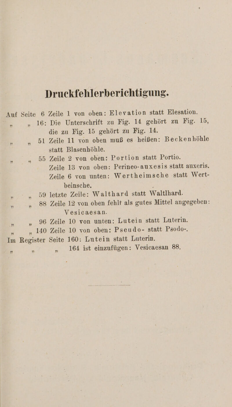 Druckfehlerberichtigung. Auf Seite 6 Zeile 1 von oben: Elevation statt Elesation. > „ 16: Die Unterschrift zu Fig. 14 gehört zu Fig. 15, die zu Fig. 15 gehört zu Fig. 14. 2 „ 51 Zeile 11 von oben muß es heißen: Beckenhöhle statt Blasenhöhle. a „ 55 Zeile 2 von oben: Portion statt Portio. Zeile 13 von oben: Perineo-auxesis statt auxeris. Zeile 6 von unten: Wertheimsche statt Wert- beinsche. 5 ” „ 59 letzte Zeile: Walthard statt Waltlhard. a „. 88 Zeile 12 von oben fehlt als gutes Mittel angegeben: Vesicaesan. , „ 96 Zeile 10 von unten: Lutein statt Luterin. . „140 Zeile 10 von oben: Pseudo- statt Psodo-. Im Register Seite 160: Lutein statt Luterin. h a „ 164 ist einzufügen: Vesicaesan 88.