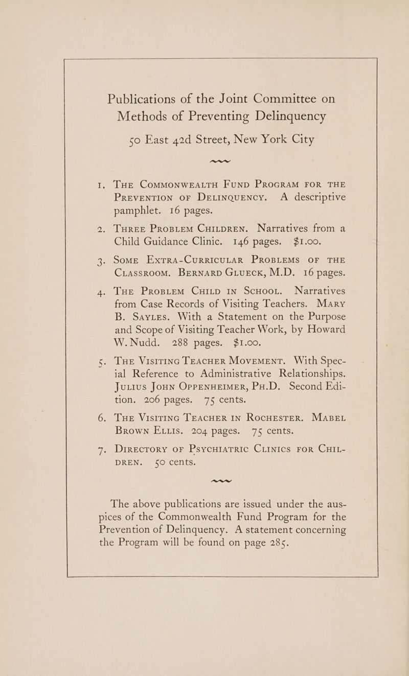 Publications of the Joint Committee on Methods of Preventing Delinquency 50 East 42d Street, New York City rwrrw 1. THE COMMONWEALTH FUND PROGRAM FOR THE PREVENTION OF DELINQUENCY. A descriptive pamphlet. 16 pages. 2. THREE PropLeEM CHILDREN. Narratives from a Child Guidance Clinic. 146 pages. $1.00. 3. Some Extra-CurrICULAR PROBLEMS OF THE CriassroomM. BEernarp GLueck, M.D. 16 pages. 4. THE PropieEmM CuHILD In ScHoot. Narratives from Case Records of Visiting Teachers. Mary B. Saytes. With a Statement on the Purpose and Scope of Visiting Teacher Work, by Howard W.Nudd. 288 pages. $1.00. s. THE Visirinc TEACHER Movement. With Spec- ial Reference to Administrative Relationships. Juttus Joun OppENHEIMER, PH.D. Second Edi- Hone) 206) paves.w7 5 Celts, 6. Tue VisiriInc TEACHER IN RocHESTER. MABEL Brown E tis. 204 pages. 75 cents. 7, Direcrory oF PsycHIaATric CLINIcs FOR CHIL- DREN. 50 cents. ~aey The above publications are issued under the aus- pices of the Commonwealth Fund Program for the Prevention of Delinquency. A statement concerning the Program will be found on page 285.