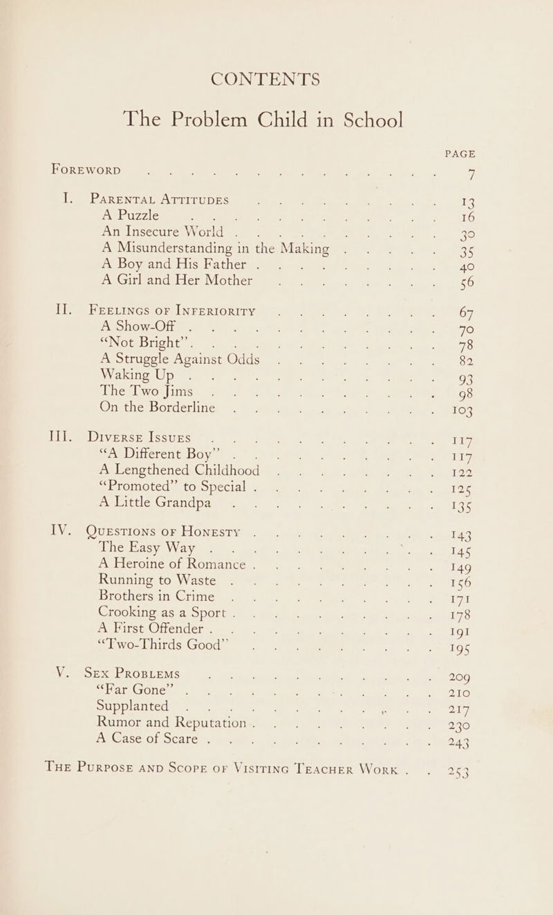 CONTENTS The Problem Child in School PAGE FOr WW ORD Smee an ee Gee renee a wee te eh, oy Yo 4 I. Parentat ATTITUDES NA es ter Se Se mS A Puzzle ie ek ote eee tt aA tens Wk CEO) An Insecure World . . en ee A Misunderstanding in the Making i ee ts, Bs ED Oyen Cerise bi tii cian ue eee ee le etc int (Gat aynval else ules | 0, nee ee ee oe Le oe eUING FOPRUN ERIORI Tv are eee nr = et eyeeee nGT ROO OTe.) apy Meter e Oa ce eg Sle bh eG a NotDtioht. a eee A Struggle Against Sic ee ahaa a pi Rragae NYA ED Utes Von ha NN lsat, oes aN Bee aanier estes Mek Reg WwOn)iiismarent ta Sota eee 2 ei, aes Onthce Borderlines se &gt; geile 04 a) hen A TO 3 PU Oty Raby les Uirser one) ne eee ne eee se Ditterentiboy = eee cs ee hee ee ey A Lengthened GI hoot aie wectala abe aon bees apie ME movaveincial “(dehis) cE Neem A) oy nl es) a AP ai ev Aletaa tere taieley i a ee Pe Rey lVeeOUESTIONS OR FIONEST@ |. oo ceeGea aucun a aon te A 143 nC) HAS vay ee hae ie ey Cae ae tai peeCLOMC OL NOt Com ane a ee eee ee eet G LU Oey ist Cees eee et eee menR rene iG Jb ameiditctes Wa nvinGi Perro) A) yea ie re tetra Cel hates Cea \olel na? pee) ee en re ee een Se yf fa Uc OtaVal fee | ree ey he i gms aq me lvCoUnirds Goods. Sse eee Met 7 be | tO, Bi Ea ROE LEMS) Wh Coe RS oles Wh nn’ 906 Bac CONC sss ie aero FT clk 1G Supplanted .. So le ee | =e ed Rumor and Reputation Bye Meee | ey Soe dyt | OER BONO GSAS. Ol SCAr chars adult Seite a 4 ea), ialed Ie eda THE Purpose AND Scope oF VISITING TEACHER WorK... aye