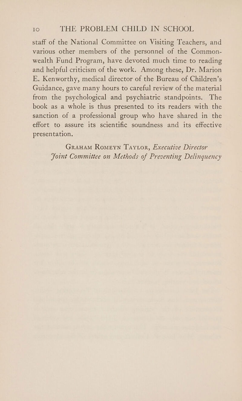 staff of the National Committee on Visiting Teachers, and various other members of the personnel of the Common- wealth Fund Program, have devoted much time to reading and helpful criticism of the work. Among these, Dr. Marion E. Kenworthy, medical director of the Bureau of Children’s Guidance, gave many hours to careful review of the material from the psychological and psychiatric standpoints. The book as a whole is thus presented to its readers with the sanction of a professional group who have shared in the effort to assure its scientific soundness and its effective presentation. GRAHAM RomeEyn Taytor, Executive Director joint Committee on Methods of Preventing Delinquency