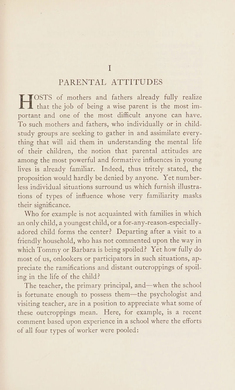 ARNG eee es te) ie OSTS of mothers and fathers already fully realize that the job of being a wise parent is the most im- portant and one of the most difficult anyone can have. To such mothers and fathers, who individually or in child- study groups are seeking to gather in and assimilate every- thing that will aid them in understanding the mental life of their children, the notion that parental attitudes are among the most powerful and formative influences in young lives is already familiar. Indeed, thus tritely stated, the proposition would hardly be denied by anyone. Yet number- less individual situations surround us which furnish illustra- tions of types of influence whose very familiarity masks their significance. Who for example is not acquainted with families in which an only child, a youngest child, or a for-any-reason-especially- adored child forms the center? Departing after a visit to a friendly household, who has not commented upon the way in which Tommy or Barbara is being spoiled? Yet how fully do most of us, onlookers or participators in such situations, ap- preciate the ramifications and distant outcroppings of spoil- ing in the life of the child? The teacher, the primary principal, and—when the school is fortunate enough to possess them—the psychologist and visiting teacher, are in a position to appreciate what some of these outcroppings mean. Here, for example, 1s a recent comment based upon experience in a school where the efforts of all four types of worker were pooled:
