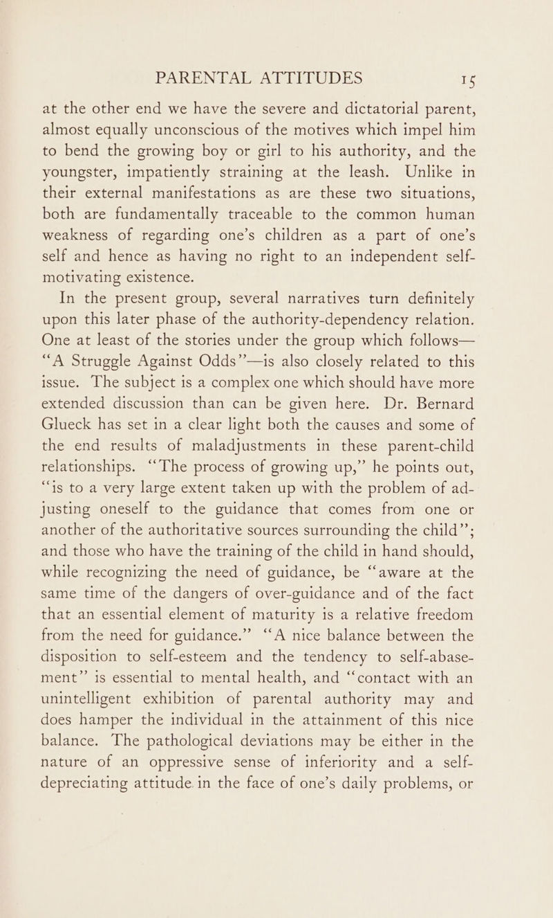 at the other end we have the severe and dictatorial parent, almost equally unconscious of the motives which impel him to bend the growing boy or girl to his authority, and the youngster, impatiently straining at the leash. Unlike in their external manifestations as are these two situations, both are fundamentally traceable to the common human weakness of regarding one’s children as a part of one’s self and hence as having no right to an independent self- motivating existence. In the present group, several narratives turn definitely upon this later phase of the authority-dependency relation. One at least of the stories under the group which follows— “A Struggle Against Odds’’—1s also closely related to this issue. The subject is a complex one which should have more extended discussion than can be given here. Dr. Bernard Glueck has set in a clear light both the causes and some of the end results of maladjustments in these parent-child relationships. “The process of growing up,” he points out, “is to a very large extent taken up with the problem of ad- justing oneself to the guidance that comes from one or another of the authoritative sources surrounding the child”’; and those who have the training of the child in hand should, while recognizing the need of guidance, be ‘“‘aware at the same time of the dangers of over-guidance and of the fact that an essential element of maturity is a relative freedom from the need for guidance.” “A nice balance between the disposition to self-esteem and the tendency to self-abase- ment” is essential to mental health, and “‘contact with an unintelligent exhibition of parental authority may and does hamper the individual in the attainment of this nice balance. The pathological deviations may be either in the nature of an oppressive sense of inferiority and a self- depreciating attitude.in the face of one’s daily problems, or