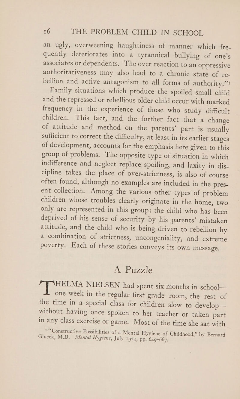 an ugly, overweening haughtiness of manner which fre- quently deteriorates into a tyrannical bullying of one’s associates or dependents. The over-reaction to an oppressive authoritativeness may also lead to a chronic state of re- bellion and active antagonism to all forms of authority.” Family situations which produce the spoiled small child and the repressed or rebellious older child occur with marked frequency in the experience of those who study difficult children. This fact, and the further fact that a change of attitude and method on the parents’ part is usually sufficient to correct the difficulty, at least in its earlier stages of development, accounts for the emphasis here given to this group of problems. The opposite type of situation in which indifference and neglect replace spoiling, and laxity in dis- cipline takes the place of over-strictness, is also of course often found, although no examples are included in the pres- ent collection. Among the various other types of problem children whose troubles clearly originate in the home, two only are represented in this group: the child who has been deprived of his sense of security by his parents’ mistaken attitude, and the child who is being driven to rebellion by a combination of strictness, uncongeniality, and extreme poverty. Each of these stories conveys its own message. A Puzzle gf tes NIELSEN had spent six months in school— one week in the regular first grade room, the rest of the time in a special class for children slow to develop— without having once spoken to her teacher or taken part in any class exercise or game. Most of the time she sat with 1 “Constructive Possibilities of a Mental Hygiene of Childhood,” by Bernard Glueck, M.D. Mental Hygiene, July 1924, pp. 649-667.