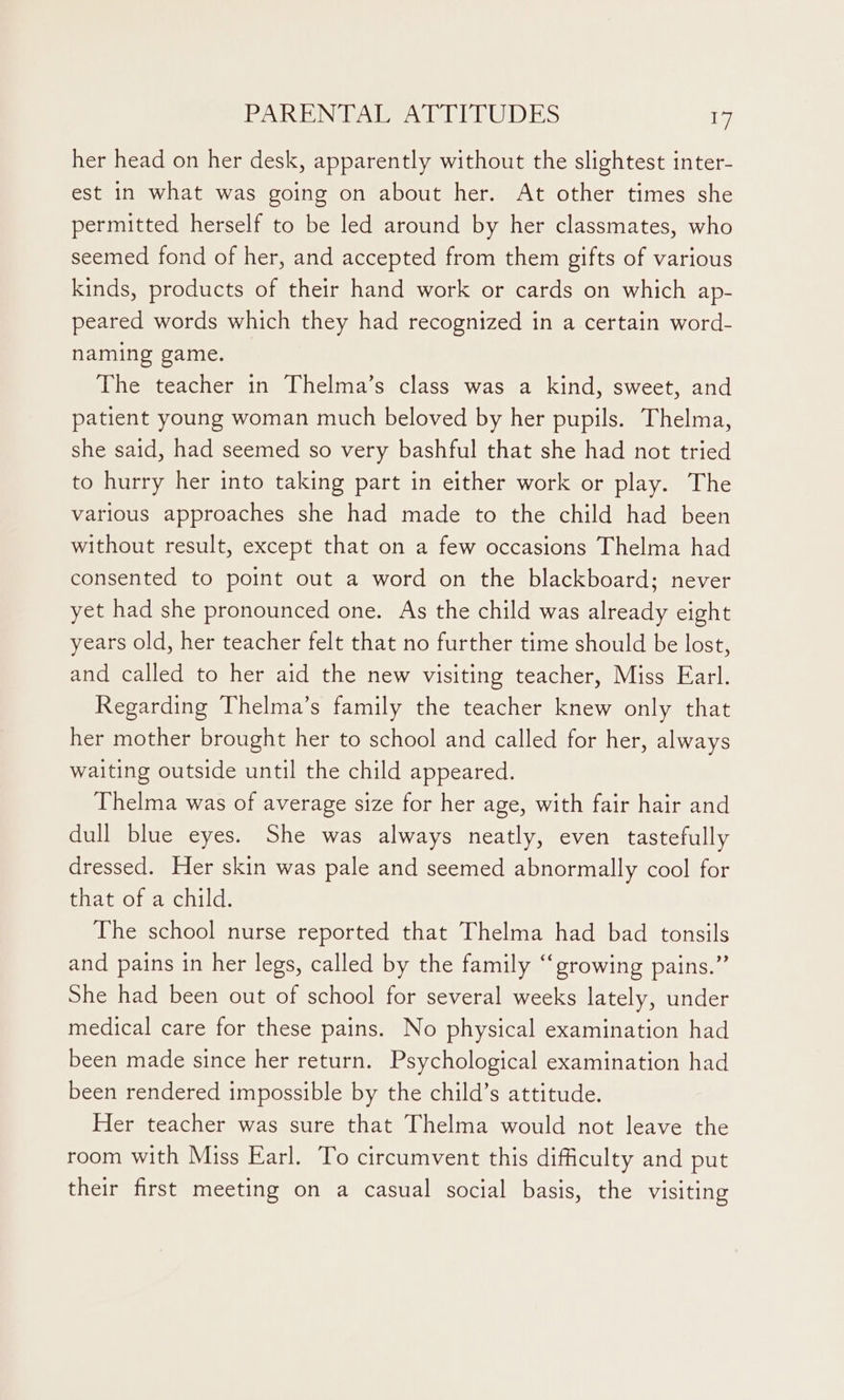 PANDINGAL AGO D TUDES in her head on her desk, apparently without the slightest inter- est in what was going on about her. At other times she permitted herself to be led around by her classmates, who seemed fond of her, and accepted from them gifts of various kinds, products of their hand work or cards on which ap- peared words which they had recognized in a certain word- naming game. The teacher in Thelma’s class was a kind, sweet, and patient young woman much beloved by her pupils. Thelma, she said, had seemed so very bashful that she had not tried to hurry her into taking part in either work or play. The various approaches she had made to the child had been without result, except that on a few occasions Thelma had consented to point out a word on the blackboard; never yet had she pronounced one. As the child was already eight years old, her teacher felt that no further time should be lost, and called to her aid the new visiting teacher, Miss Earl. Regarding Thelma’s family the teacher knew only that her mother brought her to school and called for her, always waiting outside until the child appeared. Thelma was of average size for her age, with fair hair and dull blue eyes. She was always neatly, even tastefully dressed. Her skin was pale and seemed abnormally cool for that of a child. The school nurse reported that Thelma had bad tonsils and pains in her legs, called by the family “‘growing pains.” She had been out of school for several weeks lately, under medical care for these pains. No physical examination had been made since her return. Psychological examination had been rendered impossible by the child’s attitude. Her teacher was sure that Thelma would not leave the room with Miss Earl. To circumvent this difficulty and put their first meeting on a casual social basis, the visiting