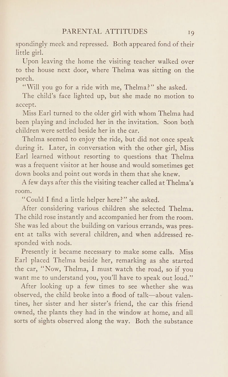 spondingly meek and repressed. Both appeared fond of their little girl. Upon leaving the home the visiting teacher walked over to the house next door, where Thelma was sitting on the porch. “Will you go for a ride with me, Thelma?” she asked. The child’s face lighted up, but she made no motion to accept. Miss Earl turned to the older girl with whom Thelma had been playing and included her in the invitation. Soon both children were settled beside her in the car. } Thelma seemed to enjoy the ride, but did not once speak during it. Later, 1n conversation with the other girl, Miss Earl learned without resorting to questions that Thelma was a frequent visitor at her house and would sometimes get down books and point out words in them that she knew. A few days after this the visiting teacher called at Thelma’s room. “Could I find a little helper here?” she asked. After considering various children she selected Thelma. The child rose instantly and accompanied her from the room. She was led about the building on various errands, was pres- ent at talks with several children, and when addressed re- sponded with nods. Presently it became necessary to make some calls. Miss Earl placed Thelma beside her, remarking as she started the car, “Now, Thelma, I must watch the road, so if you want me to understand you, you'll have to speak out loud.” After looking up a few times to see whether she was observed, the child broke into a flood of talk—about valen- tines, her sister and her sister’s friend, the car this friend owned, the plants they had in the window at home, and all sorts of sights observed along the way. Both the substance
