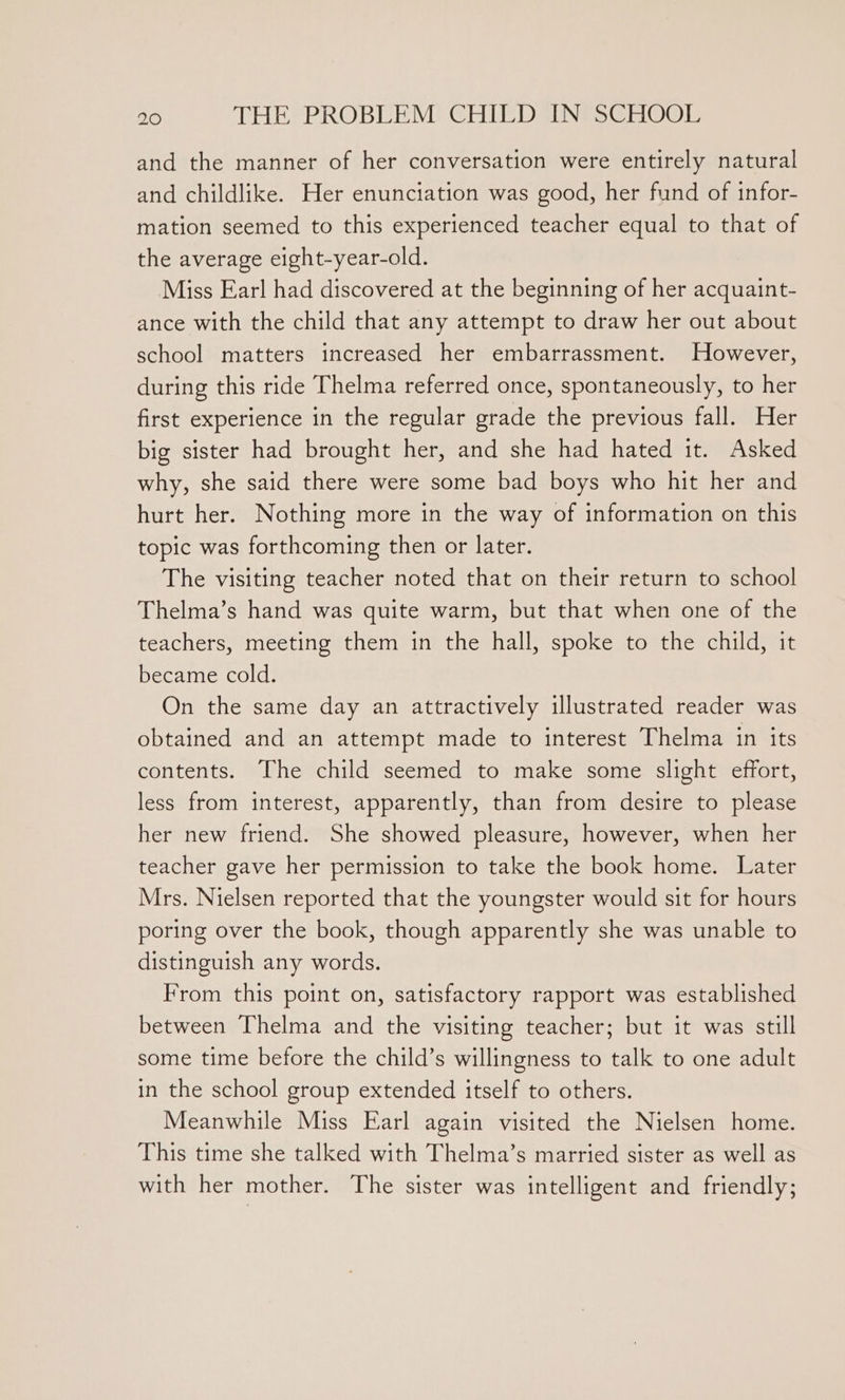 and the manner of her conversation were entirely natural and childlike. Her enunciation was good, her fund of infor- mation seemed to this experienced teacher equal to that of the average eight-year-old. Miss Earl had discovered at the beginning of her acquaint- ance with the child that any attempt to draw her out about school matters increased her embarrassment. However, during this ride Thelma referred once, spontaneously, to her first experience in the regular grade the previous fall. Her big sister had brought her, and she had hated it. Asked why, she said there were some bad boys who hit her and hurt her. Nothing more in the way of information on this topic was forthcoming then or later. The visiting teacher noted that on their return to school Thelma’s hand was quite warm, but that when one of the teachers, meeting them in the hall, spoke to the child, it became cold. On the same day an attractively illustrated reader was obtained and an attempt made to interest Thelma in its contents. The child seemed to make some slight effort, less from interest, apparently, than from desire to please her new friend. She showed pleasure, however, when her teacher gave her permission to take the book home. Later Mrs. Nielsen reported that the youngster would sit for hours poring over the book, though apparently she was unable to distinguish any words. From this point on, satisfactory rapport was established between Thelma and the visiting teacher; but it was still some time before the child’s willingness to talk to one adult in the school group extended itself to others. Meanwhile Miss Earl again visited the Nielsen home. This time she talked with Thelma’s married sister as well as with her mother. The sister was intelligent and friendly;