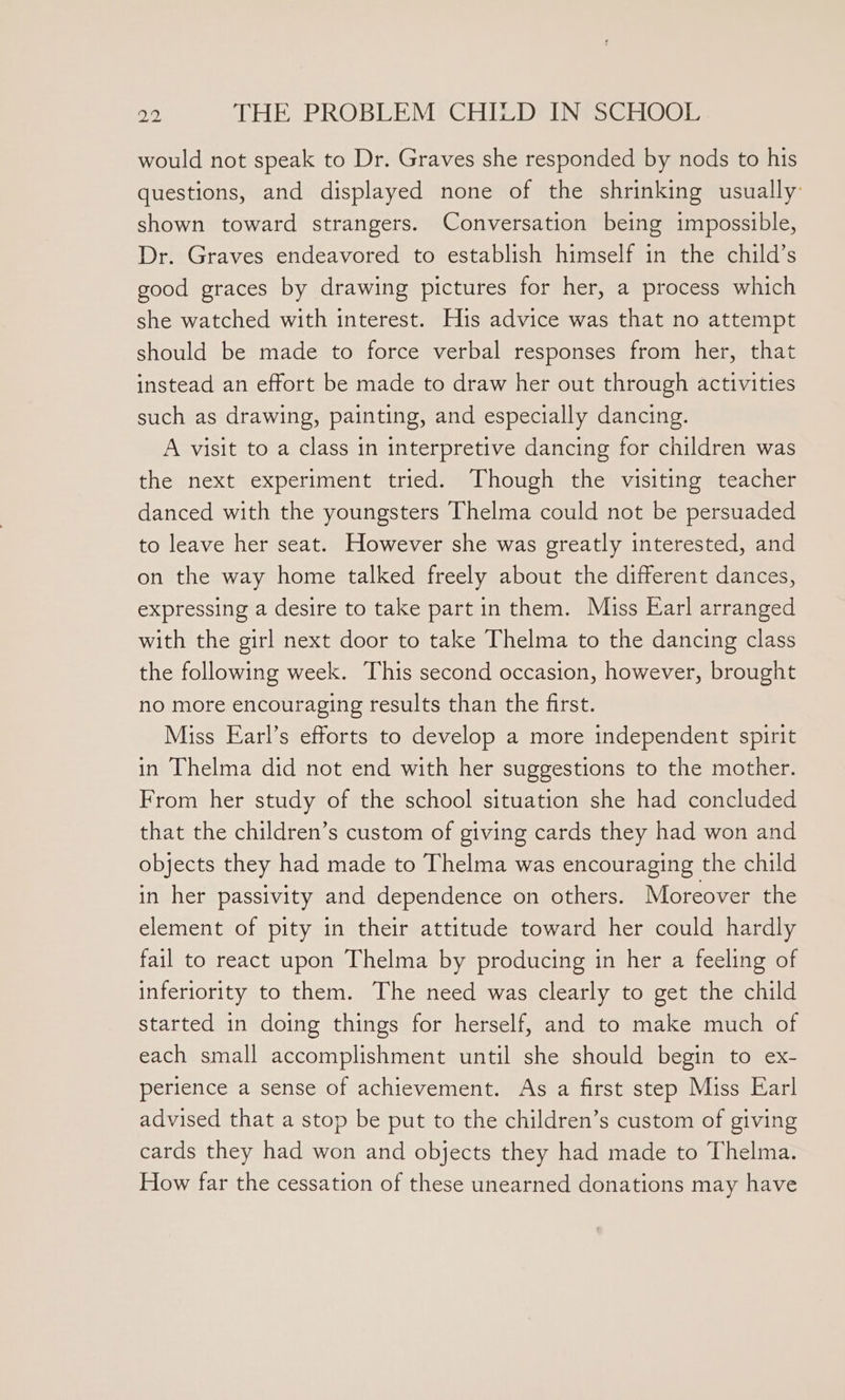 would not speak to Dr. Graves she responded by nods to his questions, and displayed none of the shrinking usually shown toward strangers. Conversation being impossible, Dr. Graves endeavored to establish himself in the child’s good graces by drawing pictures for her, a process which she watched with interest. His advice was that no attempt should be made to force verbal responses from her, that instead an effort be made to draw her out through activities such as drawing, painting, and especially dancing. A visit to a class in interpretive dancing for children was the next experiment tried. Though the visiting teacher danced with the youngsters Thelma could not be persuaded to leave her seat. However she was greatly interested, and on the way home talked freely about the different dances, expressing a desire to take part in them. Miss Earl arranged with the girl next door to take Thelma to the dancing class the following week. This second occasion, however, brought no more encouraging results than the first. Miss Earl’s efforts to develop a more independent spirit in Thelma did not end with her suggestions to the mother. From her study of the school situation she had concluded that the children’s custom of giving cards they had won and objects they had made to Thelma was encouraging the child in her passivity and dependence on others. Moreover the element of pity in their attitude toward her could hardly fail to react upon Thelma by producing in her a feeling of inferiority to them. The need was clearly to get the child started in doing things for herself, and to make much of each small accomplishment until she should begin to ex- perience a sense of achievement. As a first step Miss Earl advised that a stop be put to the children’s custom of giving cards they had won and objects they had made to Thelma. How far the cessation of these unearned donations may have