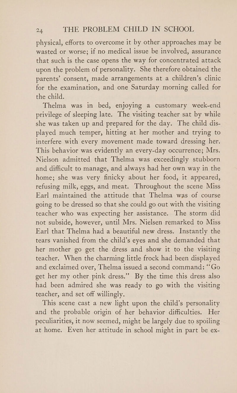 physical, efforts to overcome it by other approaches may be wasted or worse; if no medical issue be involved, assurance that such is the case opens the way for concentrated attack upon the problem of personality. She therefore obtained the parents’ consent, made arrangements at a children’s clinic for the examination, and one Saturday morning called for the child. Thelma was in bed, enjoying a customary week-end privilege of sleeping late. The visiting teacher sat by while she was taken up and prepared for the day. The child dis- played much temper, hitting at her mother and trying to interfere with every movement made toward dressing her. This behavior was evidently an every-day occurrence; Mrs. Nielson admitted that Thelma was exceedingly stubborn and difficult to manage, and always had her own way in the home; she was very finicky about her food, it appeared, refusing milk, eggs, and meat. Throughout the scene Miss Earl maintained the attitude that Thelma was of course going to be dressed so that she could go out with the visiting teacher who was expecting her assistance. The storm did not subside, however, until Mrs. Nielsen remarked to Miss Earl that Thelma had a beautiful new dress. Instantly the tears vanished from the child’s eyes and she demanded that her mother go get the dress and show it to the visiting teacher. When the charming little frock had been displayed and exclaimed over, Thelma issued a second command: “‘Go get her my other pink dress.” By the time this dress also had been admired she was ready to go with the visiting teacher, and set off willingly. This scene cast a new light upon the child’s personality and the probable origin of her behavior difficulties. Her peculiarities, 1t now seemed, might be largely due to spoiling at home. Even her attitude in school might in part be ex-