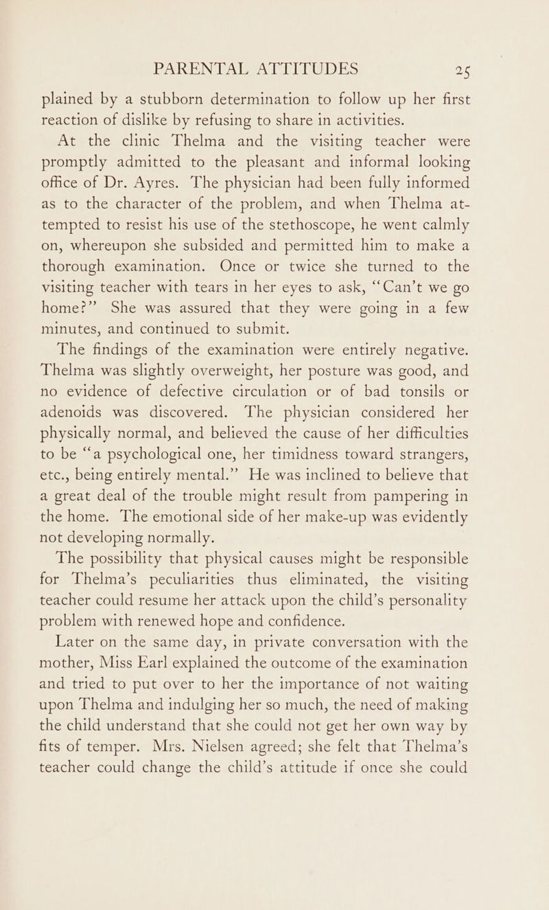 plained by a stubborn determination to follow up her first reaction of dislike by refusing to share in activities. At the clinic Thelma and the visiting teacher were promptly admitted to the pleasant and informal looking office of Dr. Ayres. The physician had been fully informed as to the character of the problem, and when Thelma at- tempted to resist his use of the stethoscope, he went calmly on, whereupon she subsided and permitted him to make a thorough examination. Once or twice she turned to the visiting teacher with tears in her eyes to ask, “‘Can’t we go home?” She was assured that they were going in a few minutes, and continued to submit. The findings of the examination were entirely negative. Thelma was slightly overweight, her posture was good, and no evidence of defective circulation or of bad tonsils or adenoids was discovered. The physician considered her physically normal, and believed the cause of her difficulties to be “a psychological one, her timidness toward strangers, etc., being entirely mental.” He was inclined to believe that a great deal of the trouble might result from pampering in the home. The emotional side of her make-up was evidently not developing normally. The possibility that physical causes might be responsible for Thelma’s peculiarities thus eliminated, the visiting teacher could resume her attack upon the child’s personality problem with renewed hope and confidence. Later on the same day, in private conversation with the mother, Miss Earl explained the outcome of the examination and tried to put over to her the importance of not waiting upon Thelma and indulging her so much, the need of making the child understand that she could not get her own way by fits of temper. Mrs. Nielsen agreed; she felt that Thelma’s teacher could change the child’s attitude if once she could