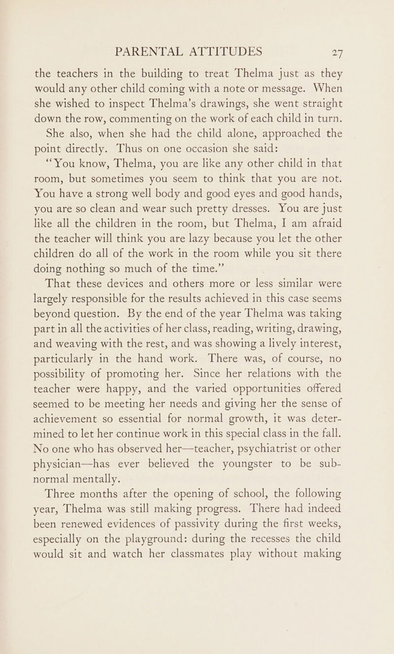 the teachers in the building to treat Thelma just as they would any other child coming with a note or message. When she wished to inspect Thelma’s drawings, she went straight down the row, commenting on the work of each child in turn. She also, when she had the child alone, approached the point directly. Thus on one occasion she said: “You know, Thelma, you are like any other child in that room, but sometimes you seem to think that you are not. You have a strong well body and good eyes and good hands, you are so clean and wear such pretty dresses. You are just like all the children in the room, but Thelma, I am afraid the teacher will think you are lazy because you let the other children do all of the work in the room while you sit there doing nothing so much of the time.” That these devices and others more or less similar were largely responsible for the results achieved in this case seems beyond question. By the end of the year Thelma was taking part in all the activities of her class, reading, writing, drawing, and weaving with the rest, and was showing a lively interest, particularly in the hand work. There was, of course, no possibility of promoting her. Since her relations with the teacher were happy, and the varied opportunities offered seemed to be meeting her needs and giving her the sense of achievement so essential for normal growth, it was deter- mined to let her continue work in this special class in the fall. No one who has observed her—teacher, psychiatrist or other physician—has ever believed the youngster to be sub- normal mentally. Three months after the opening of school, the following year, Thelma was still making progress. There had indeed been renewed evidences of passivity during the first weeks, especially on the playground: during the recesses the child would sit and watch her classmates play without making