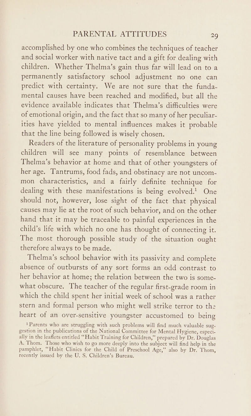 accomplished by one who combines the techniques of teacher and social worker with native tact and a gift for dealing with children. Whether Thelma’s gain thus far will lead on to a permanently satisfactory school adjustment no one can predict with certainty. We are not sure that the funda- mental causes have been reached and modified, but all the evidence available indicates that Thelma’s difficulties were of emotional origin, and the fact that so many of her peculiar- ities have yielded to mental influences makes it probable that the line being followed is wisely chosen. Readers of the literature of personality problems in young children will see many points of resemblance between Thelma’s behavior at home and that of other youngsters of her age. Tantrums, food fads, and obstinacy are not uncom- mon characteristics, and a fairly definite technique for dealing with these manifestations is being evolved.! One should not, however, lose sight of the fact that physical causes may lie at the root of such behavior, and on the other hand that it may be traceable to painful experiences in the child’s life with which no one has thought of connecting it. The most thorough possible study of the situation ought therefore always to be made. Thelma’s school behavior with its passivity and complete absence of outbursts of any sort forms an odd contrast to her behavior at home; the relation between the two is some- what obscure. The teacher of the regular first-grade room in which the child spent her initial week of school was a rather stern and formal person who might well strike terror to the heart of an over-sensitive youngster accustomed to being Parents who are struggling with such problems will find much valuable sug- gestion in the publications of the National Committee for Mental Hygiene, especi- ally in the leaflets entitled “Habit Training for Children,” prepared by Dr. Douglas A. Thom. Those who wish to go more deeply into the subject will find help in the pamphlet, “Habit Clinics for the Child of Preschool Age,” also by Dr. Thom, recently issued by the U, S. Children’s Bureau.