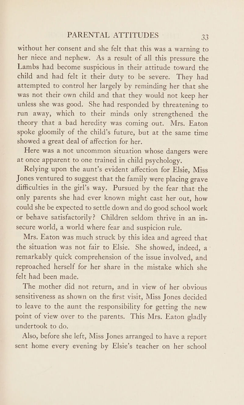 without her consent and she felt that this was a warning to her niece and nephew. As a result of all this pressure the Lambs had become suspicious in their attitude toward the child and had felt it their duty to be severe. They had attempted to control her largely by reminding her that she was not their own child and that they would not keep her unless she was good. She had responded by threatening to run away, which to their minds only strengthened the theory that a bad heredity was coming out. Mrs. Eaton spoke gloomily of the child’s future, but at the same time showed a great deal of affection for her. Here was a not uncommon situation whose dangers were at once apparent to one trained in child psychology. Relying upon the aunt’s evident affection for Elsie, Miss Jones ventured to suggest that the family were placing grave difficulties in the girl’s way. Pursued by the fear that the only parents she had ever known might cast her out, how could she be expected to settle down and do good school work or behave satisfactorily? Children seldom thrive in an in- secure world, a world where fear and suspicion rule. Mrs. Eaton was much struck by this idea and agreed that the situation was not fair to Elsie. She showed, indeed, a- remarkably quick comprehension of the issue involved, and reproached herself for her share in the mistake which she felt had been made. The mother did not return, and in view of her obvious sensitiveness as shown on the first visit, Miss Jones decided to leave to the aunt the responsibility for getting the new point of view over to the parents. This Mrs. Eaton gladly undertook to do. Also, before she left, Miss Jones arranged to have a report sent home every evening by Elsie’s teacher on her school