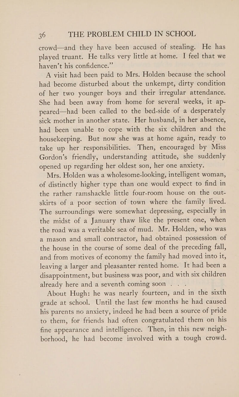 crowd—and they have been accused of stealing. He has played truant. He talks very little at home. I feel that we haven’t his confidence.” A visit had been paid to Mrs. Holden because the school had become disturbed about the unkempt, dirty condition of her two younger boys and their irregular attendance. She had been away from home for several weeks, it ap- peared—had been called to the bed-side of a desperately sick mother in another state. Her husband, in her absence, had been unable to cope with the six children and the housekeeping. But now she was at home again, ready to take up her responsibilities. Then, encouraged by Miss Gordon’s friendly, understanding attitude, she suddenly opened up regarding her oldest son, her one anxiety. Mrs. Holden was a wholesome-looking, intelligent woman, of distinctly higher type than one would expect to find in the rather ramshackle little four-room house on the out- skirts of a poor section of town where the family lived. The surroundings were somewhat depressing, especially in the midst of a January thaw like the present one, when the road was a veritable sea of mud. Mr. Holden, who was a mason and small contractor, had obtained possession of the house in the course of some deal of the preceding fall, and from motives of economy the family had moved into it, leaving a larger and pleasanter rented home. It had been a disappointment, but business was poor, and with six children already here and a seventh coming soon . . . About Hugh: he was nearly fourteen, and in the sixth grade at school. Until the last few months he had caused his parents no anxiety, indeed he had been a source of pride to them, for friends had often congratulated them on his fine appearance and intelligence. Then, in this new neigh- borhood, he had become involved with a tough crowd.