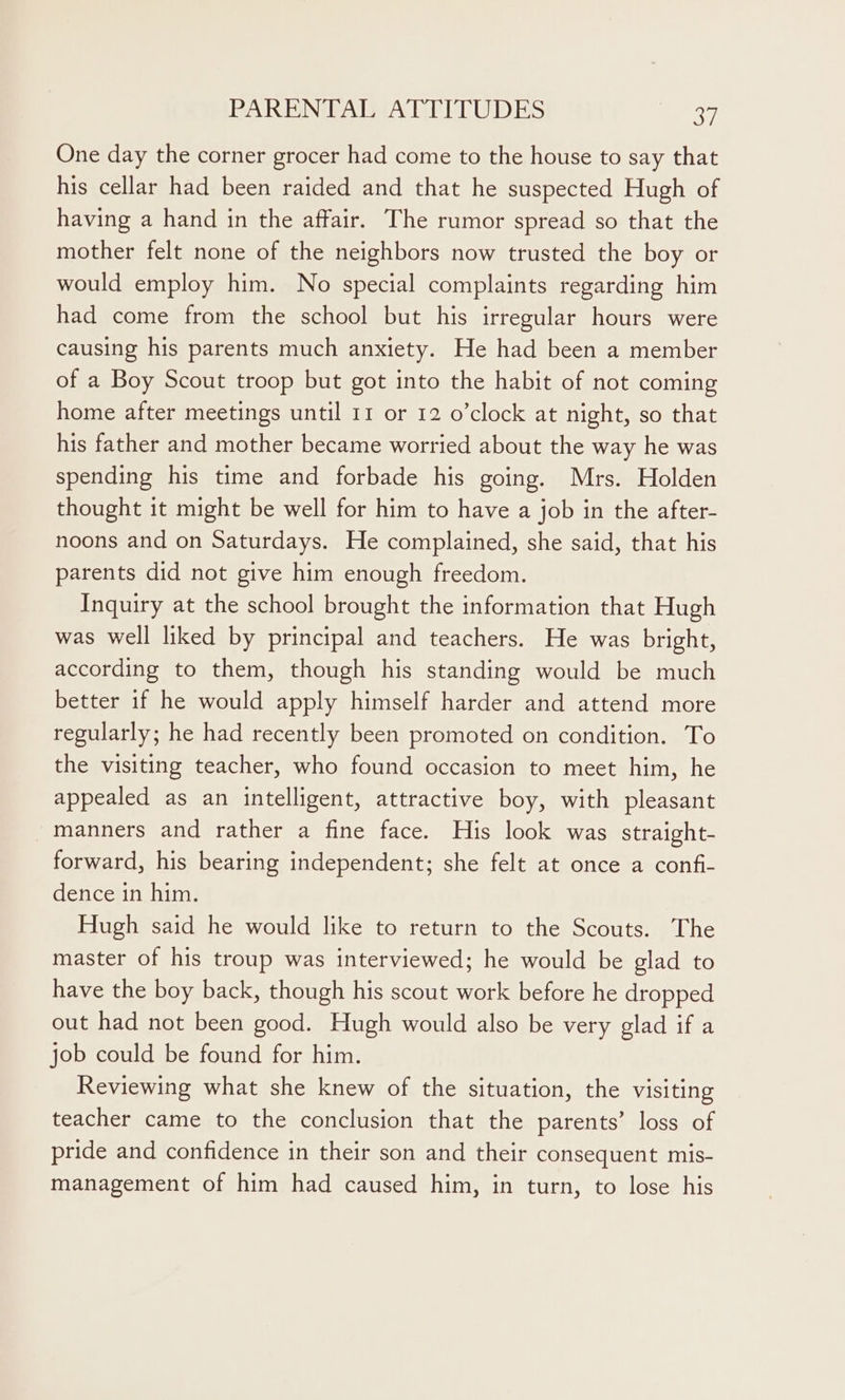 One day the corner grocer had come to the house to say that his cellar had been raided and that he suspected Hugh of having a hand in the affair. The rumor spread so that the mother felt none of the neighbors now trusted the boy or would employ him. No special complaints regarding him had come from the school but his irregular hours were causing his parents much anxiety. He had been a member of a Boy Scout troop but got into the habit of not coming home after meetings until 11 or 12 o’clock at night, so that his father and mother became worried about the way he was spending his time and forbade his going. Mrs. Holden thought it might be well for him to have a job in the after- noons and on Saturdays. He complained, she said, that his parents did not give him enough freedom. Inquiry at the school brought the information that Hugh was well liked by principal and teachers. He was bright, according to them, though his standing would be much better if he would apply himself harder and attend more regularly; he had recently been promoted on condition. To the visiting teacher, who found occasion to meet him, he appealed as an intelligent, attractive boy, with pleasant manners and rather a fine face. His look was straight- forward, his bearing independent; she felt at once a confi- dence in him. Hugh said he would like to return to the Scouts. The master of his troup was interviewed; he would be glad to have the boy back, though his scout work before he dropped out had not been good. Hugh would also be very glad if a job could be found for him. Reviewing what she knew of the situation, the visiting teacher came to the conclusion that the parents’ loss of pride and confidence in their son and their consequent mis- management of him had caused him, in turn, to lose his