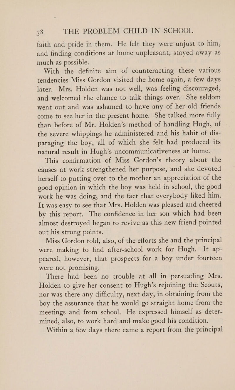 faith and pride in them. He felt they were unjust to him, and finding conditions at home unpleasant, stayed away as much as possible. With the definite aim of counteracting these various tendencies Miss Gordon visited the home again, a few days later. Mrs. Holden was not well, was feeling discouraged, and welcomed the chance to talk things over. She seldom went out and was ashamed to have any of her old friends come to see her in the present home. She talked more fully than before of Mr. Holden’s method of handling Hugh, of the severe whippings he administered and his habit of dis- paraging the boy, all of which she felt had produced its natural result in Hugh’s uncommunicativeness at home. This confirmation of Miss Gordon’s theory about the causes at work strengthened her purpose, and she devoted herself to putting over to the mother an appreciation of the good opinion in which the boy was held in school, the good work he was doing, and the fact that everybody liked him. It was easy to see that Mrs. Holden was pleased and cheered by this report. The confidence in her son which had been almost destroyed began to revive as this new friend pointed out his strong points. Miss Gordon told, also, of the efforts she and the principal were making to find after-school work for Hugh. It ap- peared, however, that prospects for a boy under fourteen were not promising. There had been no trouble at all in persuading Mrs. Holden to give her consent to Hugh’s rejoining the Scouts, nor was there any difficulty, next day, in obtaining from the boy the assurance that he would go straight home from the meetings and from school. He expressed himself as deter- mined, also, to work hard and make good his condition. Within a few days there came a report from the principal