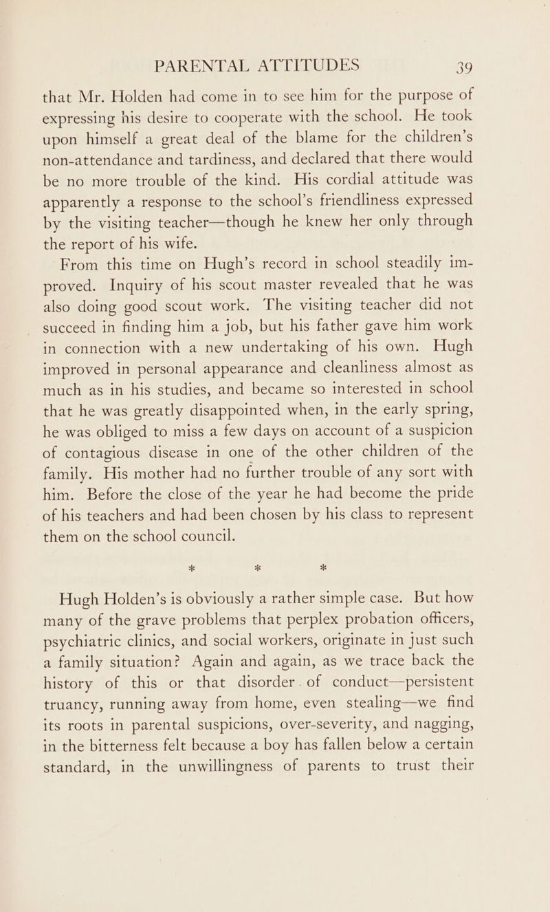 that Mr. Holden had come in to see him for the purpose of expressing his desire to cooperate with the school. He took upon himself a great deal of the blame for the children’s non-attendance and tardiness, and declared that there would be no more trouble of the kind. His cordial attitude was apparently a response to the school’s friendliness expressed by the visiting teacher—though he knew her only through the report of his wife. From this time on Hugh’s record in school steadily 1m- proved. Inquiry of his scout master revealed that he was also doing good scout work. The visiting teacher did not succeed in finding him a job, but his father gave him work in connection with a new undertaking of his own. Hugh improved in personal appearance and cleanliness almost as much as in his studies, and became so interested in school that he was greatly disappointed when, in the early spring, he was obliged to miss a few days on account of a suspicion of contagious disease in one of the other children of the family. His mother had no further trouble of any sort with him. Before the close of the year he had become the pride of his teachers and had been chosen by his class to represent them on the school council. 6 *% *K Hugh Holden’s is obviously a rather simple case. But how many of the grave problems that perplex probation officers, psychiatric clinics, and social workers, originate in just such a family situation? Again and again, as we trace back the history of this or that disorder. of conduct—persistent truancy, running away from home, even stealing—we find its roots in parental suspicions, over-severity, and nagging, in the bitterness felt because a boy has fallen below a certain standard, in the unwillingness of parents to trust their