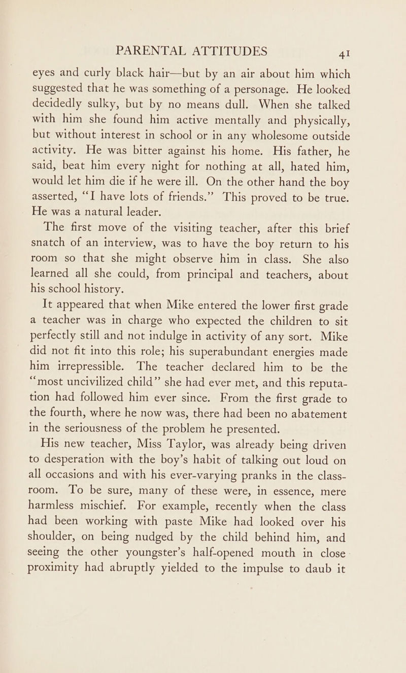 eyes and curly black hair—but by an air about him which suggested that he was something of a personage. He looked decidedly sulky, but by no means dull. When she talked with him she found him active mentally and physically, but without interest in school or in any wholesome outside activity. He was bitter against his home. His father, he said, beat him every night for nothing at all, hated him, would let him die if he were ill. On the other hand the boy asserted, “I have lots of friends.” This proved to be true. He was a natural leader. The first move of the visiting teacher, after this brief snatch of an interview, was to have the boy return to his room so that she might observe him in class. She also learned all she could, from principal and teachers, about his school history. It appeared that when Mike entered the lower first grade a teacher was in charge who expected the children to sit perfectly still and not indulge in activity of any sort. Mike did not fit into this role; his superabundant energies made him irrepressible. The teacher declared him to be the “most uncivilized child” she had ever met, and this reputa- tion had followed him ever since. From the first grade to the fourth, where he now was, there had been no abatement in the seriousness of the problem he presented. His new teacher, Miss Taylor, was already being driven to desperation with the boy’s habit of talking out loud on all occasions and with his ever-varying pranks in the class- room. To be sure, many of these were, in essence, mere harmless mischief. For example, recently when the class had been working with paste Mike had looked over his shoulder, on being nudged by the child behind him, and seeing the other youngster’s half-opened mouth in close. proximity had abruptly yielded to the impulse to daub it