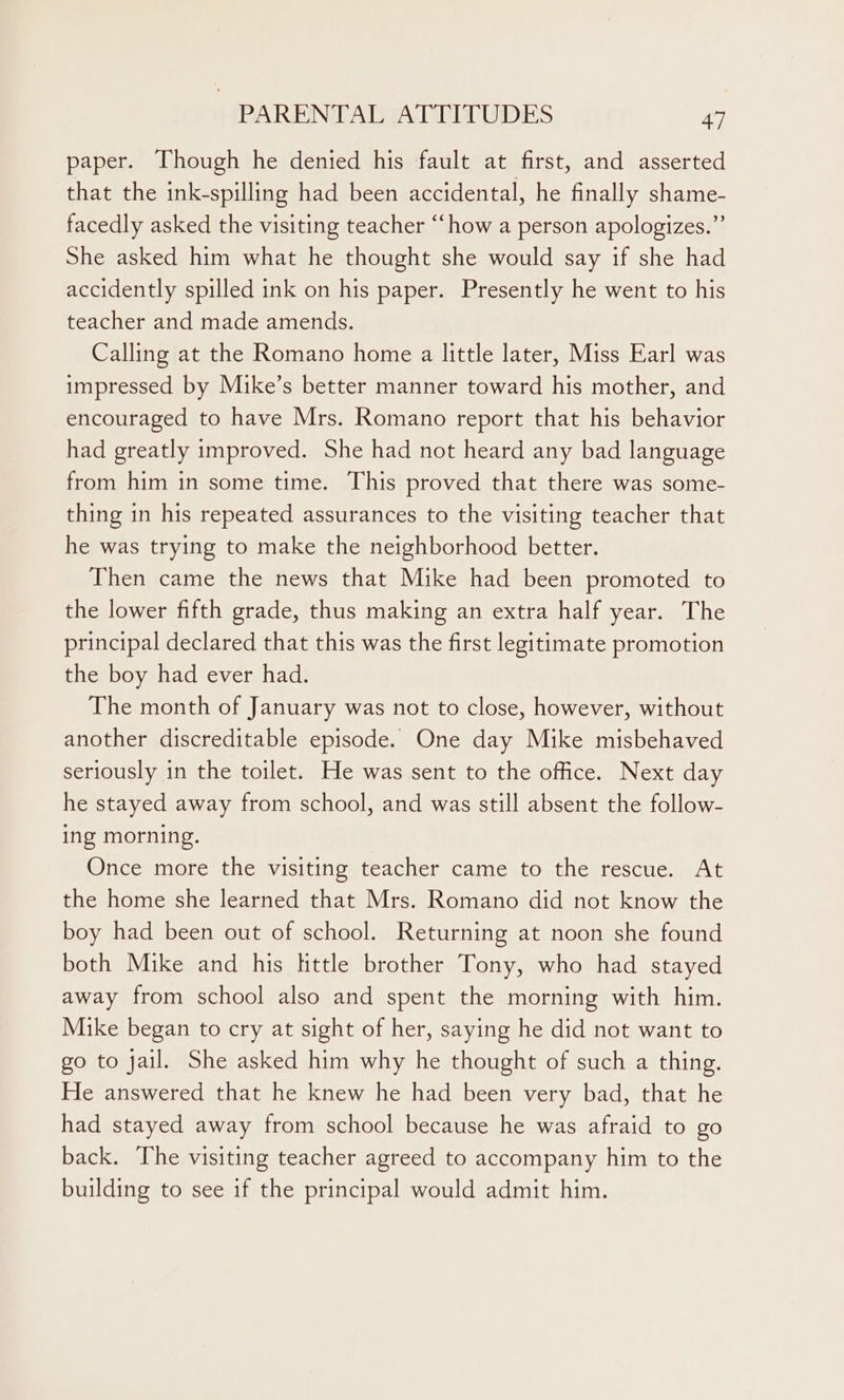 paper. Though he denied his fault at first, and asserted that the ink-spilling had been accidental, he finally shame- facedly asked the visiting teacher “‘how a person apologizes.” She asked him what he thought she would say if she had accidently spilled ink on his paper. Presently he went to his teacher and made amends. Calling at the Romano home a little later, Miss Earl was impressed by Mike’s better manner toward his mother, and encouraged to have Mrs. Romano report that his behavior had greatly improved. She had not heard any bad language from him in some time. This proved that there was some- thing in his repeated assurances to the visiting teacher that he was trying to make the neighborhood better. Then came the news that Mike had been promoted to the lower fifth grade, thus making an extra half year. The principal declared that this was the first legitimate promotion the boy had ever had. The month of January was not to close, however, without another discreditable episode. One day Mike misbehaved seriously in the toilet. He was sent to the office. Next day he stayed away from school, and was still absent the follow- ing morning. Once more the visiting teacher came to the rescue. At the home she learned that Mrs. Romano did not know the boy had been out of school. Returning at noon she found both Mike and his httle brother Tony, who had stayed away from school also and spent the morning with him. Mike began to cry at sight of her, saying he did not want to go to jail. She asked him why he thought of such a thing. He answered that he knew he had been very bad, that he had stayed away from school because he was afraid to go back. The visiting teacher agreed to accompany him to the building to see if the principal would admit him.