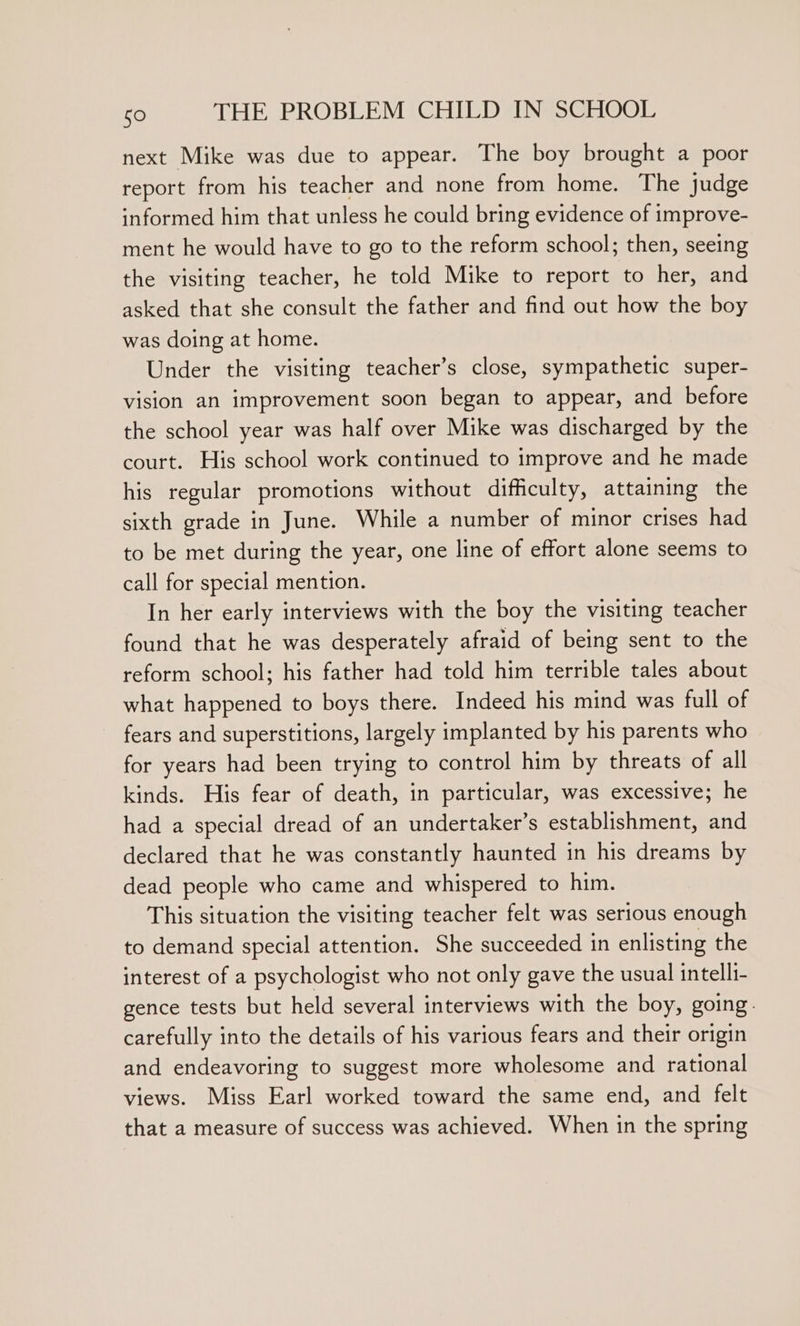 next Mike was due to appear. The boy brought a poor report from his teacher and none from home. The judge informed him that unless he could bring evidence of improve- ment he would have to go to the reform school; then, seeing the visiting teacher, he told Mike to report to her, and asked that she consult the father and find out how the boy was doing at home. Under the visiting teacher’s close, sympathetic super- vision an improvement soon began to appear, and before the school year was half over Mike was discharged by the court. His school work continued to improve and he made his regular promotions without difficulty, attaining the sixth grade in June. While a number of minor crises had to be met during the year, one line of effort alone seems to call for special mention. In her early interviews with the boy the visiting teacher found that he was desperately afraid of being sent to the reform school; his father had told him terrible tales about what happened to boys there. Indeed his mind was full of fears and superstitions, largely implanted by his parents who for years had been trying to control him by threats of all kinds. His fear of death, in particular, was excessive; he had a special dread of an undertaker’s establishment, and declared that he was constantly haunted in his dreams by dead people who came and whispered to him. This situation the visiting teacher felt was serious enough to demand special attention. She succeeded in enlisting the interest of a psychologist who not only gave the usual intelli- gence tests but held several interviews with the boy, going. carefully into the details of his various fears and their origin and endeavoring to suggest more wholesome and rational views. Miss Earl worked toward the same end, and felt that a measure of success was achieved. When in the spring