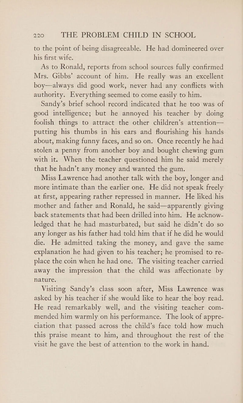 to the point of being disagreeable. He had domineered over his first wife. As to Ronald, reports from school sources fully confirmed Mrs. Gibbs’ account of him. He really was an excellent boy—always did good work, never had any conflicts with authority. Everything seemed to come easily to him. Sandy’s brief school record indicated that he too was of good intelligence; but he annoyed his teacher by doing foolish things to attract the other children’s attention— putting his thumbs in his ears and flourishing his hands about, making funny faces, and so on. Once recently he had stolen a penny from another boy and bought chewing gum with it. When the teacher questioned him he said merely that he hadn’t any money and wanted the gum. Miss Lawrence had another talk with the boy, longer and more intimate than the earlier one. He did not speak freely at first, appearing rather repressed in manner. He liked his mother and father and Ronald, he said—apparently giving back statements that had been drilled into him. He acknow- ledged that he had masturbated, but said he didn’t do so any longer as his father had told him that if he did he would die. He admitted taking the money, and gave the same explanation he had given to his teacher; he promised to re- place the coin when he had one. The visiting teacher carried away the impression that the child was affectionate by nature. Visiting Sandy’s class soon after, Miss Lawrence was asked by his teacher if she would like to hear the boy read. He read remarkably well, and the visiting teacher com- mended him warmly on his performance. The look of appre- ciation that passed across the child’s face told how much this praise meant to him, and throughout the rest of the visit he gave the best of attention to the work in hand.