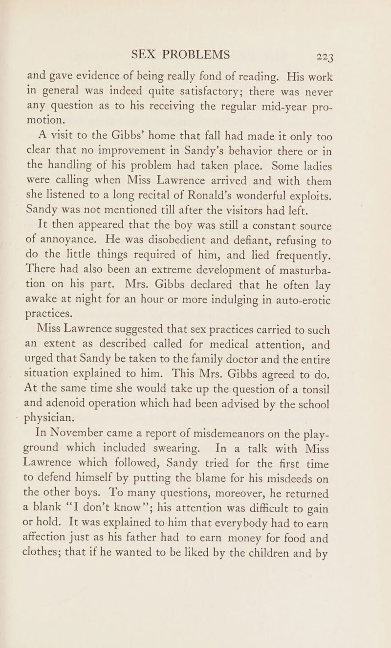 and gave evidence of being really fond of reading. His work in general was indeed quite satisfactory; there was never any question as to his receiving the regular mid-year pro- motion. A visit to the Gibbs’ home that fall had made it only too clear that no improvement in Sandy’s behavior there or in the handling of his problem had taken place. Some ladies were calling when Miss Lawrence arrived and with them she listened to a long recital of Ronald’s wonderful exploits. Sandy was not mentioned till after the visitors had left. It then appeared that the boy was still a constant source of annoyance. He was disobedient and defiant, refusing to do the little things required of him, and lied frequently. There had also been an extreme development of masturba- tion on his part. Mrs. Gibbs declared that he often lay awake at night for an hour or more indulging in auto-erotic practices. Miss Lawrence suggested that sex practices carried to such an extent as described called for medical attention, and urged that Sandy be taken to the family doctor and the entire situation explained to him. This Mrs. Gibbs agreed to do. At the same time she would take up the question of a tonsil and adenoid operation which had been advised by the school - physician. | In November came a report of misdemeanors on the play- ground which included swearing. In a talk with Miss Lawrence which followed, Sandy tried for the first time to defend himself by putting the blame for his misdeeds on the other boys. To many questions, moreover, he returned a blank “‘I don’t know”’; his attention was difficult to gain or hold. It was explained to him that everybody had to earn affection just as his father had to earn money for food and clothes; that if he wanted to be liked by the children and by