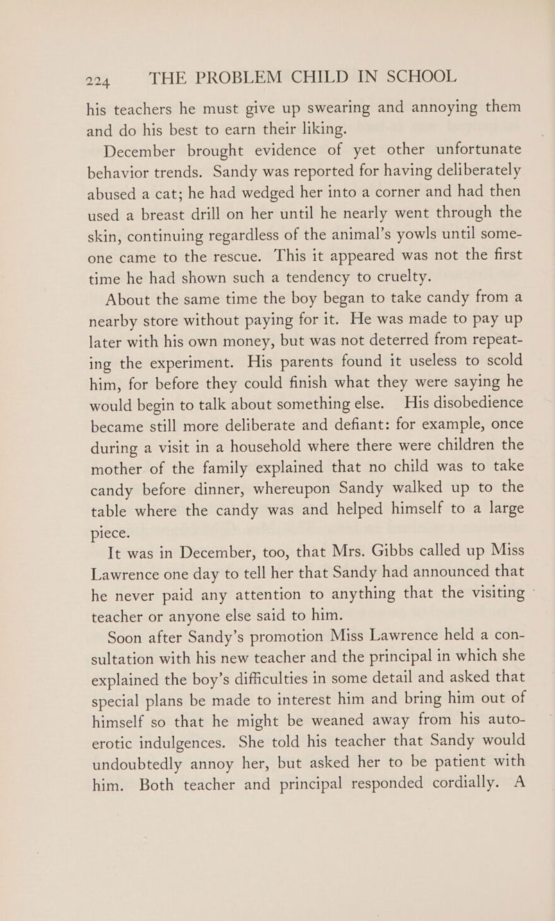 his teachers he must give up swearing and annoying them and do his best to earn their liking. December brought evidence of yet other unfortunate behavior trends. Sandy was reported for having deliberately abused a cat; he had wedged her into a corner and had then used a breast drill on her until he nearly went through the skin, continuing regardless of the animal’s yowls until some- one came to the rescue. This it appeared was not the first time he had shown such a tendency to cruelty. About the same time the boy began to take candy from a nearby store without paying for it. He was made to pay up later with his own money, but was not deterred from repeat- ing the experiment. His parents found it useless to scold him, for before they could finish what they were saying he would begin to talk about something else. His disobedience became still more deliberate and defiant: for example, once during a visit in a household where there were children the mother of the family explained that no child was to take candy before dinner, whereupon Sandy walked up to the table where the candy was and helped himself to a large piece. It was in December, too, that Mrs. Gibbs called up Miss Lawrence one day to tell her that Sandy had announced that he never paid any attention to anything that the visiting ~ teacher or anyone else said to him. Soon after Sandy’s promotion Miss Lawrence held a con- sultation with his new teacher and the principal in which she explained the boy’s difficulties in some detail and asked that special plans be made to interest him and bring him out of himself so that he might be weaned away from his auto- erotic indulgences. She told his teacher that Sandy would undoubtedly annoy her, but asked her to be patient with him. Both teacher and principal responded cordially. A