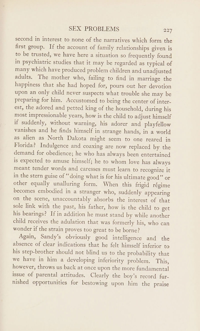 second in interest to none of the narratives which form the first group. If the account of family relationships given is to be trusted, we have here a situation so frequently found in psychiatric studies that it may be regarded as typical of many which have produced problem children and unadjusted adults. The mother who, failing to find in marriage the happiness that she had hoped for, pours out her devotion upon an only child never suspects what trouble she may be preparing for him. Accustomed to being the center of inter- est, the adored and petted king of the household, during his most impressionable years, how is the child to adjust himself if suddenly, without warning, his adorer and playfellow vanishes and he finds himself in strange hands, in a world as alien as North Dakota might seem to one reared in Florida? Indulgence and coaxing are now replaced by the demand for obedience; he who has always been entertained is expected to amuse himself; he to whom love has always meant tender words and caresses must learn to recognize it in the stern guise of “doing what is for his ultimate good” or other equally unalluring form. When this frigid régime becomes embodied in a stranger who, suddenly appearing on the scene, unaccountably absorbs the interest of that sole link with the past, his father, how is the child to get his bearings? If in addition he must stand by while another child receives the adulation that was formerly his, who can wonder if the strain proves too great to be borne? Again, Sandy’s obviously good intelligence and the absence of clear indications that he felt himself inferior to his step-brother should not blind us to the probability that we have in him a developing inferiority problem. This, however, throws us back at once upon the more fundamental issue of parental attitudes. Clearly the boy’s record fur- nished opportunities for bestowing upon him the praise