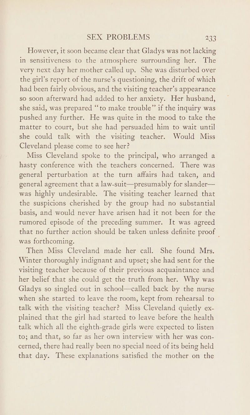 However, it soon became clear that Gladys was not lacking in sensitiveness to the atmosphere surrounding her. The very next day her mother called up. She was disturbed over the girl’s report of the nurse’s questioning, the drift of which had been fairly obvious, and the visiting teacher’s appearance so soon afterward had added to her anxiety. Her husband, she said, was prepared ‘“‘to make trouble” if the inquiry was pushed any further. He was quite in the mood to take the matter to court, but she had persuaded him to wait until she could talk with the visiting teacher. Would Miss Cleveland please come to see her? Miss Cleveland spoke to the principal, who arranged a hasty conference with the teachers concerned. There was general perturbation at the turn affairs had taken, and general agreement that a law-suit—presumably for slander— was highly undesirable. The visiting teacher learned that the suspicions cherished by the group had no substantial basis, and would never have arisen had it not been for the rumored episode of the preceding summer. It was agreed that no further action should be taken unless definite proof was forthcoming. . Then Miss Cleveland made her call. She found Mrs. Winter thoroughly indignant and upset; she had sent for the visiting teacher because of their previous acquaintance and her belief that she could get the truth from her. Why was Gladys so singled out in school—called back by the nurse when she started to leave the room, kept from rehearsal to talk with the visiting teacher? Miss Cleveland quietly ex- plained that the girl had started to leave before the health talk which all the eighth-grade girls were expected to listen to; and that, so far as her own interview with her was con- cerned, there had really been no special need of its being held that day. These explanations satisfied the mother on the