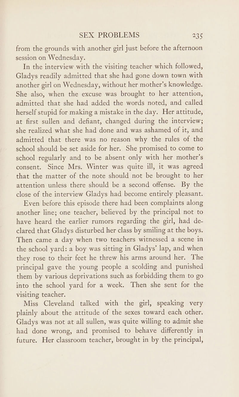 from the grounds with another girl just before the afternoon session on Wednesday. In the interview with the visiting teacher which followed, Gladys readily admitted that she had gone down town with another girl on Wednesday, without her mother’s knowledge. She also, when the excuse was brought to her attention, admitted that she had added the words noted, and called herself stupid for making a mistake in the day. Her attitude, at first sullen and defiant, changed during the interview; she realized what she had done and was ashamed of it, and admitted that there was no reason why the rules of the school should be set aside for her. She promised to come to school regularly and to be absent only with her mother’s consent. Since Mrs. Winter was quite ill, it was agreed that the matter of the note should not be brought to her attention unless there should be a second offense. By the close of the interview Gladys had become entirely pleasant. Even before this episode there had been complaints along another line; one teacher, believed by the principal not to have heard the earlier rumors regarding the girl, had de- clared that Gladys disturbed her class by smiling at the boys. Then came a day when two teachers witnessed a scene in the school yard: a boy was sitting in Gladys’ lap, and when they rose to their feet he threw his arms around her. The principal gave the young people a scolding and punished them by various deprivations such as forbidding them to go into the school yard for a week. Then she sent for the visiting teacher. Miss Cleveland talked with the girl, speaking very plainly about the attitude of the sexes toward each other. Gladys was not at all sullen, was quite willing to admit she had done wrong, and promised to behave differently in future. Her classroom teacher, brought in by the principal,