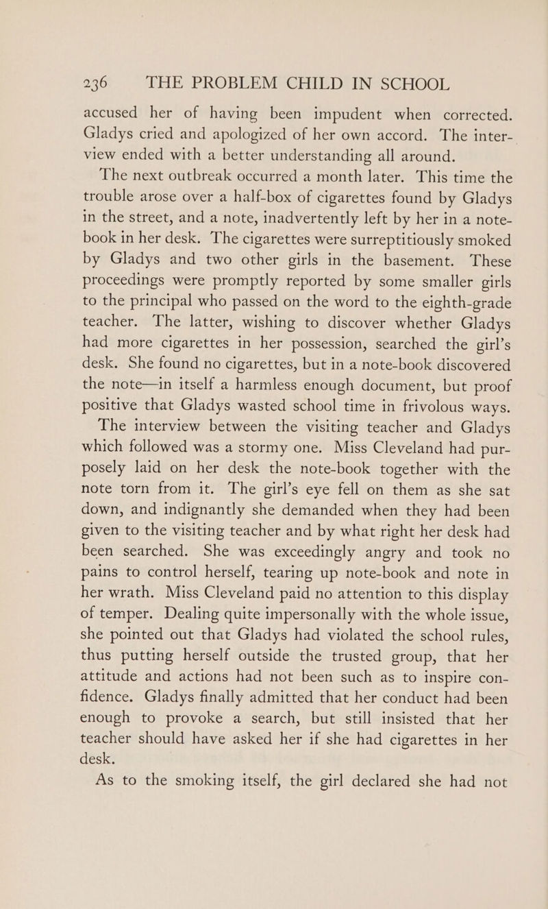 accused her of having been impudent when corrected. Gladys cried and apologized of her own accord. The inter- view ended with a better understanding all around. The next outbreak occurred a month later. This time the trouble arose over a half-box of cigarettes found by Gladys in the street, and a note, inadvertently left by her in a note- book in her desk. The cigarettes were surreptitiously smoked by Gladys and two other girls in the basement. These proceedings were promptly reported by some smaller girls to the principal who passed on the word to the eighth-grade teacher. The latter, wishing to discover whether Gladys had more cigarettes in her possession, searched the girl’s desk. She found no cigarettes, but in a note-book discovered the note—in itself a harmless enough document, but proof positive that Gladys wasted school time in frivolous ways. The interview between the visiting teacher and Gladys which followed was a stormy one. Miss Cleveland had pur- posely laid on her desk the note-book together with the note torn from it. The girl’s eye fell on them as she sat down, and indignantly she demanded when they had been given to the visiting teacher and by what right her desk had been searched. She was exceedingly angry and took no pains to control herself, tearing up note-book and note in her wrath. Miss Cleveland paid no attention to this display of temper. Dealing quite impersonally with the whole issue, she pointed out that Gladys had violated the school rules, thus putting herself outside the trusted group, that her attitude and actions had not been such as to inspire con- fidence. Gladys finally admitted that her conduct had been enough to provoke a search, but still insisted that her teacher should have asked her if she had cigarettes in her desk. As to the smoking itself, the girl declared she had not