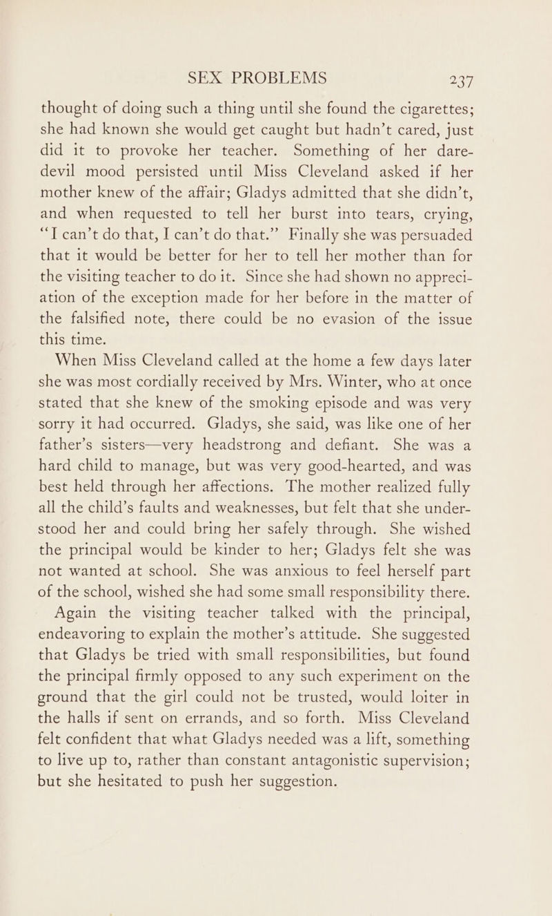 thought of doing such a thing until she found the cigarettes; she had known she would get caught but hadn’t cared, just did 1t to provoke her teacher. Something of her dare- devil mood persisted until Miss Cleveland asked if her mother knew of the affair; Gladys admitted that she didn’t, and when requested to tell her burst into tears, crying, ‘I can’t do that, I can’t do that.” Finally she was persuaded that it would be better for her to tell her mother than for the visiting teacher to doit. Since she had shown no appreci- ation of the exception made for her before in the matter of the falsified note, there could be no evasion of the issue this time. When Miss Cleveland called at the home a few days later she was most cordially received by Mrs. Winter, who at once stated that she knew of the smoking episode and was very sorry it had occurred. Gladys, she said, was like one of her father’s sisters—very headstrong and defiant. She was a hard child to manage, but was very good-hearted, and was best held through her affections. The mother realized fully all the child’s faults and weaknesses, but felt that she under- stood her and could bring her safely through. She wished the principal would be kinder to her; Gladys felt she was not wanted at school. She was anxious to feel herself part of the school, wished she had some small responsibility there. Again the visiting teacher talked with the principal, endeavoring to explain the mother’s attitude. She suggested that Gladys be tried with small responsibilities, but found the principal firmly opposed to any such experiment on the ground that the girl could not be trusted, would loiter in the halls if sent on errands, and so forth. Miss Cleveland felt confident that what Gladys needed was a lift, something to live up to, rather than constant antagonistic supervision; but she hesitated to push her suggestion.