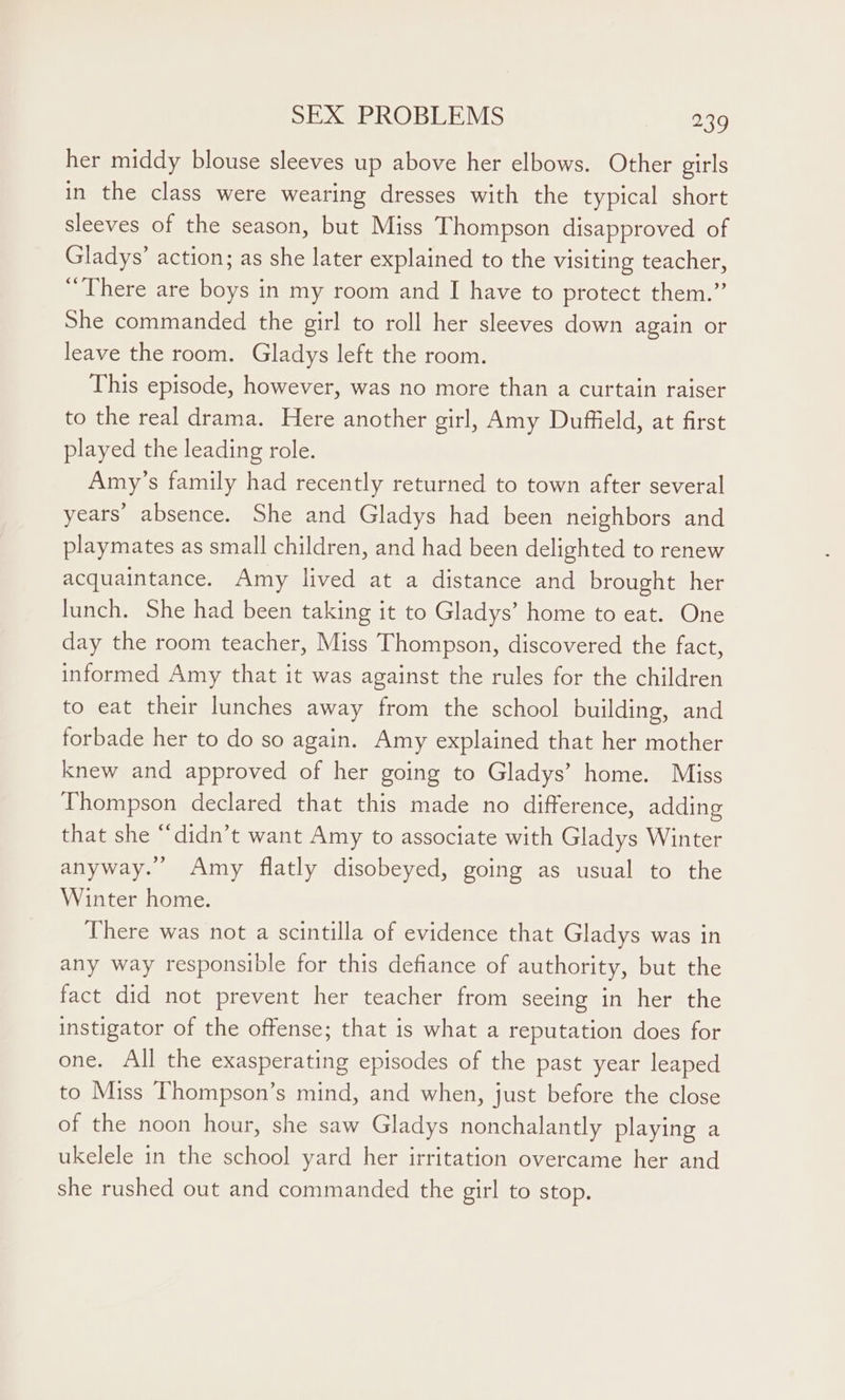 her middy blouse sleeves up above her elbows. Other girls in the class were wearing dresses with the typical short sleeves of the season, but Miss Thompson disapproved of Gladys’ action; as she later explained to the visiting teacher, “There are boys in my room and I have to protect them.” She commanded the girl to roll her sleeves down again or leave the room. Gladys left the room. This episode, however, was no more than a curtain raiser to the real drama. Here another girl, Amy Duffield, at first played the leading role. Amy’s family had recently returned to town after several years’ absence. She and Gladys had been neighbors and playmates as small children, and had been delighted to renew acquaintance. Amy lived at a distance and brought her lunch. She had been taking it to Gladys’ home to eat. One day the room teacher, Miss Thompson, discovered the fact, informed Amy that it was against the rules for the children to eat their lunches away from the school building, and forbade her to do so again. Amy explained that her mother knew and approved of her going to Gladys’ home. Miss Thompson declared that this made no difference, adding that she “didn’t want Amy to associate with Gladys Winter anyway.’ Amy flatly disobeyed, going as usual to the Winter home. There was not a scintilla of evidence that Gladys was in any way responsible for this defiance of authority, but the fact did not prevent her teacher from seeing in her the instigator of the offense; that is what a reputation does for one. All the exasperating episodes of the past year leaped to Miss Thompson’s mind, and when, just before the close of the noon hour, she saw Gladys nonchalantly playing a ukelele in the school yard her irritation overcame her and she rushed out and commanded the girl to stop.