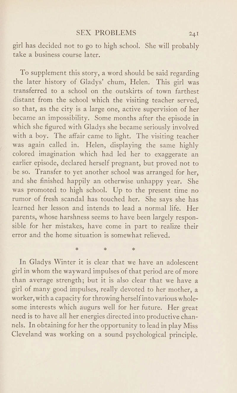 girl has decided not to go to high school. She will probably take a business course later. To supplement this story, a word should be said regarding the later history of Gladys’ chum, Helen. This girl was transferred to a school on the outskirts of town farthest distant from the school which the visiting teacher served, so that, as the city is a large one, active supervision of her became an impossibility. Some months after the episode in which she figured with Gladys she became seriously involved with a boy. The affair came to light. The visiting teacher was again called in. Helen, displaying the same highly colored imagination which had led her to exaggerate an earlier episode, declared herself pregnant, but proved not to be so. Transfer to yet another school was arranged for her, and she finished happily an otherwise unhappy year. She was promoted to high school. Up to the present time no rumor of fresh scandal has touched her. She says she has learned her lesson and intends to lead a normal life. Her parents, whose harshness seems to have been largely respon- sible for her mistakes, have come in part to realize their error and the home situation is somewhat relieved. * * “6 In Gladys Winter it is clear that we have an adolescent girl in whom the wayward impulses of that period are of more than average strength; but it is also clear that we have a girl of many good impulses, really devoted to her mother, a worker, with a capacity for throwing herself into various whole- some interests which augurs well for her future. Her great need is to have all her energies directed into productive chan- nels. In obtaining for her the opportunity to lead in play Miss Cleveland was working on a sound psychological principle.