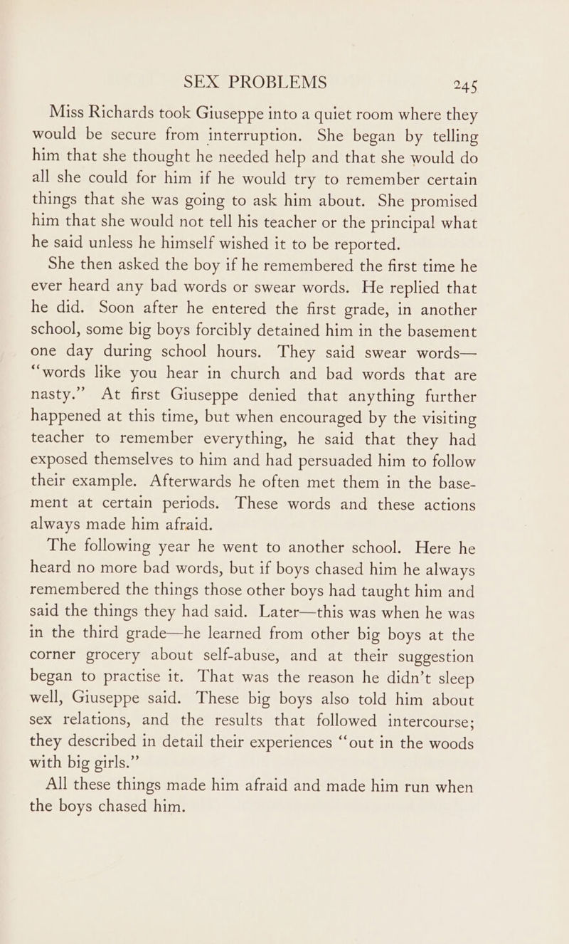 Miss Richards took Giuseppe into a quiet room where they would be secure from interruption. She began by telling him that she thought he needed help and that she would do all she could for him if he would try to remember certain things that she was going to ask him about. She promised him that she would not tell his teacher or the principal what he said unless he himself wished it to be reported. She then asked the boy if he remembered the first time he ever heard any bad words or swear words. He replied that he did. Soon after he entered the first grade, in another school, some big boys forcibly detained him in the basement one day during school hours. They said swear words— “words like you hear in church and bad words that are nasty.” At first Giuseppe denied that anything further happened at this time, but when encouraged by the visiting teacher to remember everything, he said that they had exposed themselves to him and had persuaded him to follow their example. Afterwards he often met them in the base- ment at certain periods. These words and these actions always made him afraid. The following year he went to another school. Here he heard no more bad words, but if boys chased him he always remembered the things those other boys had taught him and said the things they had said. Later—this was when he was in the third grade—he learned from other big boys at the corner grocery about self-abuse, and at their suggestion began to practise it. That was the reason he didn’t sleep well, Giuseppe said. These big boys also told him about sex relations, and the results that followed intercourse; they described in detail their experiences ‘‘out in the woods with big girls.” All these things made him afraid and made him run when the boys chased him.