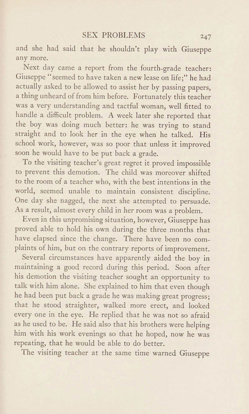 and she had said that he shouldn’t play with Giuseppe any more. Next day came a report from the fourth-grade teacher: Giuseppe “seemed to have taken a new lease on life;”’ he had actually asked to be allowed to assist her by passing papers, a thing unheard of from him before. Fortunately this teacher was a very understanding and tactful woman, well fitted to handle a difficult problem. A week later she reported that the boy was doing much better: he was trying to stand straight and to look her in the eye when he talked. His school work, however, was so poor that unless it improved soon he would have to be put back a grade. To the visiting teacher’s great regret it proved impossible to prevent this demotion. The child was moreover shifted to the room of a teacher who, with the best intentions in the world, seemed unable to maintain consistent discipline. One day she nagged, the next she attempted to persuade. As a result, almost every child in her room was a problem. Even in this unpromising situation, however, Giuseppe has proved able to hold his own during the three months that have elapsed since the change. There have been no com- plaints of him, but on the contrary reports of improvement. Several circumstances have apparently aided the boy in maintaining a good record during this period. Soon after his demotion the visiting teacher sought an opportunity to talk with him alone. She explained to him that even though he had been put back a grade he was making great progress; that he stood straighter, walked more erect, and looked every one in the eye. He replied that he was not so afraid as he used to be. He said also that his brothers were helping him with his work evenings so that he hoped, now he was repeating, that he would be able to do better. The visiting teacher at the same time warned Giuseppe